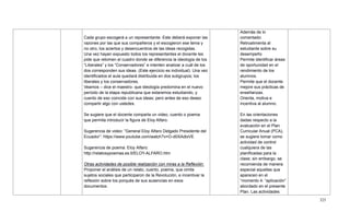 325
Cada grupo escogerá a un representante. Este deberá exponer las
razones por las que sus compañeros y el escogieron ese tema y
no otro, los aciertos y desencuentros de las ideas recogidas.
Una vez hayan expuesto todos los representantes el docente les
pide que retomen el cuadro donde se diferencia la ideología de los
―Liberales‖ y los ―Conservadores‖ e intenten analizar a cuál de los
dos corresponden sus ideas. (Este ejercicio es individual). Una vez
identificados el aula quedará distribuida en dos subgrupos; los
liberales y los conservadores.
Veamos – dice el maestro- que ideología predomina en el nuevo
período de la etapa republicana que estaremos estudiando, y
cuento de eso coincide con sus ideas; pero antes de eso deseo
compartir algo con ustedes.
Se sugiere que el docente comparta un video, cuento o poema
que permita introducir la figura de Eloy Alfaro.
Sugerencia de video: ―General Eloy Alfaro Delgado Presidente del
Ecuador‖: https://www.youtube.com/watch?v=O-d0XAdlxVE
Sugerencia de poema: Eloy Alfaro:
http://relatosypoemas.es.tl/ELOY-ALFARO.htm
Otras actividades de posible realización con miras a la Reflexión:
Proponer el análisis de un relato, cuento, poema, que omita
sujetos sociales que participaron de la Revolución, e incentivar la
reflexión sobre los porqués de sus ausencias en esos
documentos.
Además de lo
comentado:
Retroalimenta al
estudiante sobre su
desempeño
Permite identificar áreas
de oportunidad en el
rendimiento de los
alumnos.
Permite que el docente
mejore sus prácticas de
enseñanzas.
Orienta, motiva e
incentiva al alumno.
En las orientaciones
dadas respecto a la
evaluación en el Plan
Curricular Anual (PCA),
se sugiere tomar como
actividad de control
cualquiera de las
planificadas para la
clase; sin embargo, se
recomienda de manera
especial aquellas que
aparecen en el
―momento 4: ―aplicación‖
abordado en el presente
Plan. Las actividades
 