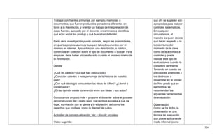 326
Trabajar con fuentes primarias, por ejemplo, memorias o
documentos, que fueron producidos por actores diferentes en
torno a la Revolución, y orientar un trabajo de interpretación de
estas fuentes, apoyado por el docente, encaminado a identificar
qué actor social los produjo y qué buscaban defender.
Parte de la investigación puede consistir, según las posibilidades,
en que los propios alumnos busquen tales documentos por sí
mismos en internet. Apoyarlos con una descripción, o rúbrica,
construida en colectivo sobre el tipo de documento a buscar. Para
empezar, debe haber sido elaborado durante el proceso mismo de
la Revolución.
Debate
¿Qué les pareció? (Lo que han visto u oído)
¿Conocían ustedes a este personaje de la historia de nuestro
país?
¿Con qué ideología concuerdan las ideas de Alfaro? ¿Liberal o
conservador?
¿En su opinión existe coherencia entre sus ideas y sus actos?
Conozcamos un poco más – propone el docente- sobre el proceso
de construcción del Estado laico, los cambios sociales a que da
lugar, su relación con la iglesia y la educación; así como los
derechos que confiere, como la libertad de cultos.
Actividad de conceptualización: Ver y discutir un video
Video sugerido:
que ahí se sugieren son
apropiadas para realizar
controles sistemáticos.
En cualquier
circunstancia, el
maestro es quien decide
qué hacer respecto a la
lección tanto del
momento de la clase
como de la actividad a
controlar y puede
realizar este tipo de
evaluaciones cuando lo
considere pertinente.
Teniendo en cuenta las
precisiones anteriores y
las destrezas a
desarrollar en la unidad
de 7mo grado que se
ejemplifica, se
recomiendan las
siguientes herramientas
de evaluación:
Observación
Como se ha dicho, la
observación es una
técnica de evaluación
que puede aplicarse de
modo informal (como
 