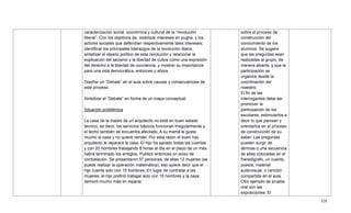 328
caracterización social, económica y cultural de la ―revolución
liberal‖. Con los objetivos de: visibilizar intereses en pugna, y los
actores sociales que defendían respectivamente tales intereses;
identificar los principales liderazgos de la revolución libera;
sintetizar el ideario político de esta revolución y relacionar la
explicación del laicismo y la libertad de cultos como una expresión
del derecho a la libertad de conciencia, y mostrar su importancia
para una vida democrática, entonces y ahora.
Diseñar un ―Debate‖ en el aula sobre causas y consecuencias de
este proceso.
Sintetizar el ―Debate‖ en forma de un mapa conceptual.
Situación problémica
La casa de la madre de un arquitecto no está en buen estado
técnico, es decir, los servicios básicos funcionan irregularmente y
el techo también se encuentra afectado. A su mamá le gusta
mucho la casa y no quiere vender. Por esta razón el buen hijo
arquitecto le reparará la casa. El hijo ha sacado todas las cuentas
y con 20 hombres trabajando 8 horas al día en el plazo de un mes
habrá terminado los arreglos. Publicó entonces un aviso de
contratación. Se presentaron 37 personas, de ellas 12 mujeres (se
puede realizar la operación matemática), eso quiere decir que el
hijo cuenta solo con 15 hombres. En lugar de contratar a las
mujeres, el hijo prefirió trabajar solo con 15 hombres y la casa
demoró mucho más en reparar.
sobre el proceso de
construcción del
conocimiento de los
alumnos. Se sugiere
que las preguntas sean
realizadas al grupo, de
manera abierta, y que la
participación se
organice desde la
coordinación del
maestro.
El fin de las
interrogantes debe ser
promover la
participación de los
escolares, estimularlos a
decir lo que piensan y
orientarlos en el proceso
de construcción de su
saber. Las preguntas
pueden surgir de
láminas o una secuencia
de ellas colocadas en el
franelógrafo, un cuento,
poesía, material
audiovisual, o canción
compartida en el aula.
Otro ejemplo de prueba
oral son las
exposiciones. El
 