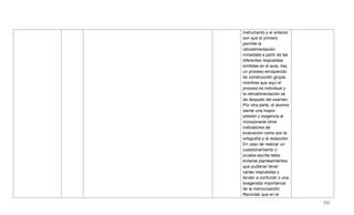 333
instrumento y el anterior
son que el primero
permite la
retroalimentación
inmediata a partir de las
diferentes respuestas
emitidas en el aula, hay
un proceso enriquecido
de construcción grupal,
mientras que aquí el
proceso es individual y
la retroalimentación se
da después del examen.
Por otra parte, el alumno
siente una mayor
presión y exigencia al
incorporarse otros
indicadores de
evaluación como son la
ortografía y la redacción.
En caso de realizar un
cuestionamiento o
prueba escrita debe
evitarse planteamientos
que pudieran tener
varias respuestas y
tender a confundir o una
exagerada importancia
de la memorización.
Recordar que en el
 
