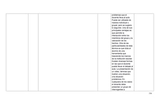 336
problemas que el
docente lleva al aula.
Puede ser utilizada de
manera individual o
grupal, pero se sugiere
lo segundo. Una de sus
principales ventajas es
que permite la
interacción entre los
miembros del grupo y la
valoración de los
hechos. Otra de las
particularidades de ésta
técnica es que dota al
alumno de una
herramienta que
trasciende los marcos
de la institución escolar.
Existen diversas formas
en las que el docente
puede llevar el debate al
aula. La presentación de
un video, láminas que
ilustren una situación,
una situación
problémica. En
cualquiera de los casos
el docente debe
presentar un grupo de
interrogantes a
 