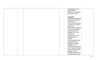 338
monopolización de la
iglesia sobre la
educación y el papel de
la Revolución laica.
El portafolio
Instrumento que permite
evidenciar la trayectoria
del escolar. Es
construido por el alumno
y puede ser individual o
grupal. Una
característica importante
es que los indicadores
de evaluación de los
trabajos que en él se
archivan son
negociados entre los
estudiantes y el
docente.
En el portafolio pueden
guardarse dibujos,
fotografías, reportes,
collages, etc. Un
incentivo que produce el
uso de este instrumento
es que el alumno puede
apreciar su labor
acabada y mostrarla. Es
un instrumento muy útil,
 