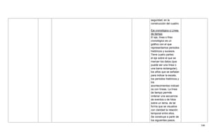340
seguridad, en la
construcción del cuadro.
Eje cronológico o Línea
de tiempo
El eje, línea o friso
cronológico es un
gráfico con el que
representamos periodos
históricos y sucesos.
Tiene cuatro partes:
el eje sobre el que se
marcan los datos (que
puede ser una línea o
una barra rectangular),
los años que se señalan
para indicar la escala,
los periodos históricos y
los
acontecimientos indicad
os con líneas. La línea
de tiempo permite
ordenar una secuencia
de eventos o de hitos
sobre un tema, de tal
forma que se visualice
con claridad la relación
temporal entre ellos.
Se construye a partir de
los siguientes pasos.
 