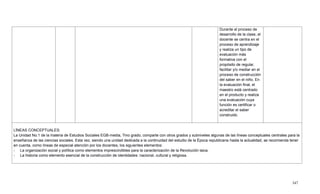 347
Durante el proceso de
desarrollo de la clase, el
docente se centra en el
proceso de aprendizaje
y realiza un tipo de
evaluación más
formativa con el
propósito de regular,
facilitar y/o mediar en el
proceso de construcción
del saber en el niño. En
la evaluación final, el
maestro está centrado
en el producto y realiza
una evaluación cuya
función es certificar o
acreditar el saber
construido.
LÍNEAS CONCEPTUALES:
La Unidad No.1 de la materia de Estudios Sociales EGB-media, 7mo grado, comparte con otros grados y subniveles algunas de las líneas conceptuales centrales para la
enseñanza de las ciencias sociales. Esta vez, siendo una unidad dedicada a la continuidad del estudio de la Época republicana hasta la actualidad, se recomienda tener
en cuenta, como líneas de especial atención por los docentes, los siguientes elementos:
- La organización social y política como elementos imprescindibles para la caracterización de la Revolución laica.
- La historia como elemento esencial de la construcción de identidades: nacional, cultural y religiosa.
 