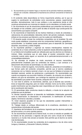 349
3. Se recomienda que el maestro haga un resumen de los períodos históricos estudiados y
del que van a estudiar, destacando la importancia de continuar conociendo la historia de
la Patria.
4. El contenido debe desarrollarse en forma mayormente práctica, por lo que se
sugiere la coordinación de actividades como excursiones, paseos, experimentos
sencillos, demostraciones, todo lo que conlleve a una experiencia donde el niño
construya activamente sus vivencias en relación con la naturaleza y el medio social.
5. Se recomienda el uso de situaciones problemáticas que presenten los temas que
se trabajan en las unidades, para a partir de ellas el docente vaya construyendo los
conocimientos que espera compartir.
6. Se recomienda el tratamiento de los hechos históricos a través de anécdotas y
valoraciones de personalidades relevantes dentro del período analizado, haciendo
énfasis en los procesos que lideraron y por los cuales son identificados.
7. El docente puede vincular los contenidos compartidos con la localidad. De este
modo puede establecer conexiones entre los componentes históricos, geográficos y
socioculturales. La localidad puede aprovecharse para el desarrollo de caminatas
docentes, excursiones y visitas dirigidas.
8. Es importante planificar y organizar de manera interdisciplinar, tratando los
contenidos de un modo coherente y evitar la repetición desde diferentes asignaturas.
9. La historia de la localidad puede ser utilizada para que los alumnos se interesen y
motiven. Debe recordarse que en esta etapa el escolar comprende mejor el
contenido cuando estos siguen un recorrido de lo particular/cercano/concreto a lo
universal/lejano/abstracto.
10. Se aconseja no emplear de modo recurrente el recurso memorístico,
particularmente empleado para los contenidos de historia, y que conduce a la
desconexión del proceso de aprendizaje y su vida cotidiana.
11. Conocer y visitar los lugares, monumentos, tarjas etc. presentes en la localidad, y
que forman parte del contenido compartido, permite que el alumno establezca
conexiones con su historia nacional y local, a la vez que se fortalece el proceso de
identidad nacional, sentido de pertenencia y participación. Es recomendable que
cuando se programe una excursión histórica, el maestro, de conjunto con el alumno,
elabore una guía de actividades, que contenga los aspectos que deben observar y
las actividades que pueden hacer durante y después de la visita.
12. Con todo lo anterior, se recomienda, además, que el docente sea concreto y
breve al responder preguntas; pero sin restar criticidad. Como se ha dicho, también
puede incentivarse que las preguntas sean respondidas por otros alumnos a través
de la coordinación del maestro.
13. El aprendizaje debe construirse desde la reflexión, a través de la solución de
problemas que se planteen.
14. Brindar especial atención al desarrollo de habilidades intelectuales generales
como la observación, la descripción, la comparación, la clasificación de hechos,
objetos, fenómenos naturales y sociales.
15. Crear espacios grupales en los que los estudiantes puedan intercambiar y
compartir sus experiencias.
16. Trabajar desde un enfoque diferenciado de la enseñanza, atendiendo a las
características individuales del escolar.
17. Apartarse del formalismo de la enseñanza, logrando que los alumnos participen
de forma activa y no como oyentes pasivos.
18. Se recomienda el estudio de la historia local, no como un estudio en paralelo de
la historia de las provincias o regiones del país sino como vínculo de la historia
nacional a un mundo más cercano al escolar. Esto permite que el alumno se sienta
más familiarizado.
19. Es recomendable vincular los contenidos de la asignatura a los de otros como
Lengua y Literatura, y Educación Cultural y Artística.
 