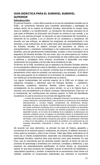 351
GUÍA DIDÁCTICA PARA EL SUBNIVEL SUBNIVEL
SUPERIOR
Introducción
El subnivel Superior —como último periodo en el que los estudiantes transitan por la
EGB— es sumamente relevante para consolidar aprendizajes y estrategias de
análisis dentro de la materia de Estudios Sociales, estimulando la mirada crítica
hacia la realidad y su transformación. La concepción del proceso educativo de la
cual parte el Ministerio de Educación del Ecuador se orienta en ese sentido, y se
basa en una premisa principal: la educación es pilar fundamental del crecimiento y
desarrollo de los pueblos, y es un derecho de los ciudadanos y ciudadanas. De
acuerdo con ese enfoque, se elaboran los programas de acompañamiento a los
docentes y a las instituciones, de los cuales hace parte esta guía metodológica para
los Estudios Sociales. El objetivo principal del documento es ofrecer un
acompañamiento y orientación metodológica a las instituciones educativas y a sus
docentes, para las planificaciones institucionales, anuales y micro-curriculares de la
asignatura de Estudios Sociales. De ese modo, aquí nos preocupamos por mostrar
las especificidades de la enseñanza y el aprendizaje de esta materia para contribuir
a optimizar y complejizar dicho proceso, encaminado a desarrollar una mejor
comprensión de la sociedad y de los roles de la ciudadanía en ella.
Al término de la EGB, recordemos que la asignatura de Estudios Sociales estimula
en los estudiantes reflexiones sobre la identidad y la pertenencia a grupos sociales y
a la sociedad ecuatoriana en su conjunto, al tiempo que se interesa por construir un
pensamiento crítico sobre la sociedad, sus estructuras y sus procesos. El fin último
de esa preocupación es la incidencia en la formación de ciudadanas y ciudadanos,
con interés por la transformación democrática de su entorno.
Los signos fundamentales del subnivel superior de la EGB son el trabajo con
categorías complejas y relevantes para los Estudios Sociales — capitalismo,
democracia, ciudadanía, derechos, libertad, cultura popular, etc.— y la
complejización de los contenidos, que ahora remiten, no ya a la historia local y
nacional, sino principalmente a la historia universal y latinoamericana. Esas son, en
lo fundamental, las contribuciones del subnivel superior al Perfil del Bachillerato
ecuatoriano; lo cual se enuncia en el currículo del siguiente modo:
…a través del examen de la Historia y Geografía Universal y de América Latina, de
manera relacional e interdependiente, para promover la construcción de la identidad
latinoamericana y humana integral, considerando las dimensiones étnicas,
regionales, de clase y de género, fundamentales para la comprensión y construcción
de nuestro continente y el planeta como un gran proyecto de unidad en la diversidad;
del estudio de los recursos del Ecuador, sus sectores productivos y los niveles de
desarrollo humano, en el marco de la defensa de la ciudadanía, la democracia, los
derechos y deberes cívicos, el respeto a la diversidad cultural, la comprensión de la
comunicación como factor de incidencia política y social, y el análisis de la estructura
del Estado, como antecedentes necesarios para ejercer una participación informada
y crítica en la vida pública, en la perspectiva de contribuir a la construcción de una
sociedad democrática, intercultural y diversa, con un claro sentido de unidad
nacional.
De acuerdo con esos elementos, se articulan los ejes de historia, geografía y
convivencia en el subnivel superior; enfatizando, de conjunto, la reflexión acuciosa y
crítica sobre la sociedad y sobre el ser humano. Tales ejes deben entenderse en el
marco de un interés complementario: desarrollar una metodología interesada en el
aprendizaje formativo, atractiva tanto para alumnos como para docentes. En esa
línea, que se recomienda que los docentes presten atención al hecho de que los
procesos de aprendizaje y enseñanza son continuos, complejos y dialécticos, y que
requieren ser sistemáticamente planificados. Al mismo tiempo, se recomienda
reparar en que esos procesos son integrales: buscan el desarrollo de habilidades y
capacidades cognitivas y, también, el desarrollo de un pensamiento crítico frente a la
realidad, sostenido en componentes actitudinales que estimulen el crecimiento
 