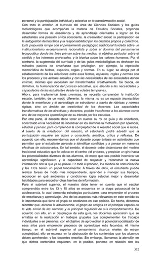 352
personal y la participación individual y colectiva en la transformación social.
Con todo lo anterior, el currículo del área de Ciencias Sociales y las guías
metodológicas que acompañan la materia de Estudios Sociales, proponen
desarrollar formas de enseñanza y de aprendizaje orientadas a lograr en los
estudiantes una posición cívica consciente, la creatividad social, la participación en
la autogestión democrática y la responsabilidad por los destinos propios y colectivos.
Esta propuesta rompe con el pensamiento pedagógico tradicional fundado sobre un
institucionalismo excesivamente racionalista y sobre el dominio del pensamiento
tecnocrático donde los fines priman sobre los medios, el objetivo particular sobre el
sentido y los intereses universales, y la técnica sobre los valores humanos. Por el
contrario, la sugerencia del currículo y de las guías metodológicas es deshacer los
métodos pasivos de enseñanza que privilegian, por ejemplo, la repetición
memorística de fechas, espacios, reglas y normas. En su lugar, se aboga por el
establecimiento de las relaciones entre esas fechas, espacios, reglas y normas con
los procesos y los actores sociales y con las necesidades de las sociedades donde
vivimos, mismas que necesitan ser transformadas creativamente. Se busca, en
definitiva, la humanización del proceso educativo, que atienda a las necesidades y
capacidades de los estudiantes desde las edades tempranas.
Ahora, para implementar tales premisas, se necesita comprender la institución
escolar, también, de un modo diferente: la misma no es un espacio tecnocrático
donde la enseñanza y el aprendizaje se estructuran a través de rúbricas y normas
rígidas, sino un ámbito de creatividad de los docentes. Las capacidades
transformativas de los directivos y docentes, podrán transferirse a los alumnos como
uno de los mayores aprendizajes de su tránsito por las escuelas.
Por otra parte, el docente debe tener en cuenta su rol de guía y de orientador,
concretado en la necesidad de incentivar en los alumnos la motivación por aprender,
estudiar y pensar, para comprender la complejidad de la realidad social que le rodea.
A través de la orientación del maestro, el estudiante podrá advertir que la
participación requiere ser activa y consciente, analítica, crítica y reflexiva. De
acuerdo con ello, recomendamos que el docente ponga énfasis en actividades que
permitan que el estudiante aprenda a identificar conflictos y a pensar en maneras
efectivas de solucionarlos. En tal sentido, el docente debe distanciarse del modelo
tradicional educativo que lo coloca en el centro del proceso, y propiciar un giro hacia
las potencialidades diversas de los alumnos, de modo que sea posible incentivar un
aprendizaje significativo y la capacidad de reajustar y reconstruir la nueva
información con la que ya se posee. En todo el proceso, los medios de comunicación
y las TICs tienen un papel fundamental. A través de ellos, el estudiante puede
realizar tareas de modo más independiente, aprender a manejar sus tiempos,
reconocer en qué ambientes y condiciones logra estudiar mejor y desarrollar
habilidades para encontrar otras fuentes de información.
Para el subnivel superior, el maestro debe tener en cuenta que el escolar
comprendido entre los 13 y 15 años se encuentra en la etapa psicosocial de la
adolescencia, lo cual demanda estrategias particulares para emprender el proceso
de enseñanza y aprendizaje. Uno de los aspectos más relevantes en este sentido es
la importancia que tiene el grupo de coetáneos en ese periodo. De hecho, debemos
recordar que, durante la adolescencia, el grupo de amigos es el principal espacio de
la vida social de los alumnos y el principal regulador de sus comportamientos. De
acuerdo con ello, en el despliegue de esta guía, los docentes apreciarán que se
enfatiza en la realización en trabajos grupales que complementen los trabajos
individuales o en plenarios, con el objetivo de aprovechar el potencial socializador de
esos años para emprender procesos de aprendizaje más fecundos. Al mismo
tiempo, en el subnivel superior el pensamiento alcanza niveles de mayor
complejidad, ello se expresa en la abstracción de los contenidos que los alumnos
deben aprehender, y los docentes enseñar. Sin embargo, llamamos la atención en
que dichos contenidos requieren, en lo posible, ponerse en relación con las
 