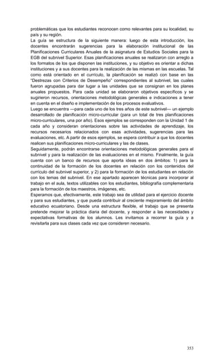 353
problemáticas que los estudiantes reconocen como relevantes para su localidad, su
país y su región.
La guía se estructura de la siguiente manera: luego de esta introducción, los
docentes encontrarán sugerencias para la elaboración institucional de las
Planificaciones Curriculares Anuales de la asignatura de Estudios Sociales para la
EGB del subnivel Superior. Esas planificaciones anuales se realizaron con arreglo a
los formatos de los que disponen las instituciones, y su objetivo es orientar a dichas
instituciones y a sus docentes para la realización de las mismas en las escuelas. Tal
como está orientado en el currículo, la planificación se realizó con base en las
―Destrezas con Criterios de Desempeño‖ correspondientes al subnivel, las cuales
fueron agrupadas para dar lugar a las unidades que se consignan en los planes
anuales propuestos. Para cada unidad se elaboraron objetivos específicos y se
sugirieron recursos, orientaciones metodológicas generales e indicaciones a tener
en cuenta en el diseño e implementación de los procesos evaluativos.
Luego se encuentra —para cada uno de los tres años de este subnivel— un ejemplo
desarrollado de planificación micro-curricular (para un total de tres planificaciones
micro-curriculares, una por año). Esos ejemplos se corresponden con la Unidad 1 de
cada año y consideran orientaciones sobre las actividades de aprendizaje, los
recursos necesarios relacionados con esas actividades, sugerencias para las
evaluaciones, etc. A partir de esos ejemplos, se espera contribuir a que los docentes
realicen sus planificaciones micro-curriculares y las de clases.
Seguidamente, podrán encontrarse orientaciones metodológicas generales para el
subnivel y para la realización de las evaluaciones en el mismo. Finalmente, la guía
cuenta con un banco de recursos que aporta ideas en dos ámbitos: 1) para la
continuidad de la formación de los docentes en relación con los contenidos del
currículo del subnivel superior, y 2) para la formación de los estudiantes en relación
con los temas del subnivel. En ese apartado aparecen técnicas para incorporar al
trabajo en el aula, textos utilizables con los estudiantes, bibliografía complementaria
para la formación de los maestros, imágenes, etc.
Esperamos que, efectivamente, este trabajo sea de utilidad para el ejercicio docente
y para sus estudiantes, y que pueda contribuir al creciente mejoramiento del ámbito
educativo ecuatoriano. Desde una estructura flexible, el trabajo que se presenta
pretende mejorar la práctica diaria del docente, y responder a las necesidades y
expectativas formativas de los alumnos. Les invitamos a recorrer la guía y a
revisitarla para sus clases cada vez que consideren necesario.
 