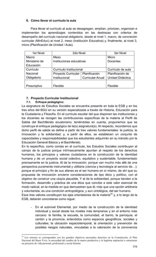 354
6. Cómo llevar el currículo la aula
Para llevar el currículo al aula se desagregan, amplían, priorizan, organizan e
implementan los aprendizajes contenidos en las destrezas con criterios de
desempeño del currículo nacional obligatorio, desde el nivel 1, macro, de concreción
curricular (MinEduc) al nivel 2, meso (Institución Educativa) y, finalmente, al nivel 3,
micro (Planificación de Unidad / Aula).
1er Nivel 2do Nivel 3er Nivel
Macro
Ministerio de
Educación
Meso
Instituciones educativas
Micro
Docentes
Currículo
Nacional
Obligatorio
Currículo Institucional Currículo de aula
Proyecto Curricular
Institucional
Planificación
Curricular Anual
Planificación de
Unidad Didáctica
Prescriptivo Flexible Flexible
7. Proyecto Curricular Institucional
7.1. Enfoque pedagógico:
La asignatura de Estudios Sociales se encuentra presente en toda la EGB y en los
tres años del BGU en su versión especializada a través de Historia, Educación para
la Ciudadanía y Filosofía. En el currículo escolar del que disponen las instituciones y
los docentes se recogen las contribuciones específicas de la materia al Perfil de
Salida del Bachillerato ecuatoriano; teniéndolas en cuenta, proponemos que se
construya el enfoque pedagógico de la(s) asignatura(s). Al respecto, recordamos que
dicho perfil de salida se define a partir de tres valores fundamentales: la justicia, la
innovación y la solidaridad; y, a partir de ellos, se establecen un conjunto de
capacidades y responsabilidades que los estudiantes adquirirán en su tránsito por la
Educación General Básica y el Bachillerato.
En lo específico, como consta en el currículo, los Estudios Sociales contribuyen al
campo de la justicia porque intrínsecamente apuntan al respeto de los derechos
humanos, los principios y valores ciudadanos en la construcción de la identidad
humana y de un proyecto social colectivo, equitativo y sustentable, fundamentado
precisamente en la justicia. Al de la innovación, porque van mucho más allá de una
perspectiva puramente instrumental y utilitaria (ciencia y tecnología al servicio de…);
porque el principio y fin de sus afanes es el ser humano en sí mismo, de ahí que su
propuesta de innovación encierre consideraciones de tipo ético y político, con el
objetivo de construir una utopía plausible. Y al de la solidaridad, porque tienden a la
formación, desarrollo y práctica de una ética que concibe a este valor esencial de
modo radical, en la medida en que demuestran que él, más que una opción arbitraria
y voluntarista, es una condición antropológica, y aun ontológica, del ser humano.
Esos tres valores constituyen los ejes orientadores de la materia24
y, a lo largo de la
EGB, deberán concretarse como sigue:
- En el subnivel Elemental, por medio de la construcción de la identidad
individual y social desde los niveles más tempranos y en el entorno más
cercano: la familia, la escuela, la comunidad, el barrio, la parroquia, el
cantón y la provincia, entendidos como espacios geográficos, sociales y
culturales; la ubicación espaciotemporal, la orientación y prevención de
posibles riesgos naturales, vinculadas a la valoración de la convivencia
24
Los mismos se corresponden con los grandes objetivos nacionales descritos en la Constitución, el Plan
Nacional del Buen Vivir, la necesidad del cambio de la matriz productiva y la legítima aspiración a estructurar
un proyecto de vida personal, profesional y social distinto.
 