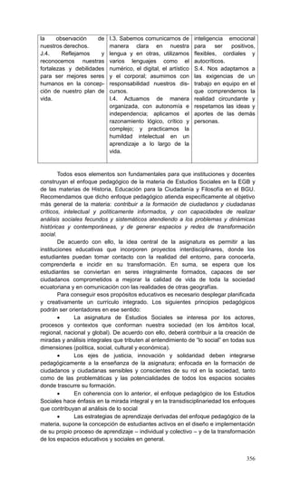 356
la observación de
nuestros derechos.
J.4. Reflejamos y
reconocemos nuestras
fortalezas y debilidades
para ser mejores seres
humanos en la concep-
ción de nuestro plan de
vida.
I.3. Sabemos comunicarnos de
manera clara en nuestra
lengua y en otras, utilizamos
varios lenguajes como el
numérico, el digital, el artístico
y el corporal; asumimos con
responsabilidad nuestros dis-
cursos.
I.4. Actuamos de manera
organizada, con autonomía e
independencia; aplicamos el
razonamiento lógico, crítico y
complejo; y practicamos la
humildad intelectual en un
aprendizaje a lo largo de la
vida.
inteligencia emocional
para ser positivos,
flexibles, cordiales y
autocríticos.
S.4. Nos adaptamos a
las exigencias de un
trabajo en equipo en el
que comprendemos la
realidad circundante y
respetamos las ideas y
aportes de las demás
personas.
Todos esos elementos son fundamentales para que instituciones y docentes
construyan el enfoque pedagógico de la materia de Estudios Sociales en la EGB y
de las materias de Historia, Educación para la Ciudadanía y Filosofía en el BGU.
Recomendamos que dicho enfoque pedagógico atienda específicamente al objetivo
más general de la materia: contribuir a la formación de ciudadanos y ciudadanas
críticos, intelectual y políticamente informados, y con capacidades de realizar
análisis sociales fecundos y sistemáticos atendiendo a los problemas y dinámicas
históricas y contemporáneas, y de generar espacios y redes de transformación
social.
De acuerdo con ello, la idea central de la asignatura es permitir a las
instituciones educativas que incorporen proyectos interdisciplinares, donde los
estudiantes puedan tomar contacto con la realidad del entorno, para conocerla,
comprenderla e incidir en su transformación. En suma, se espera que los
estudiantes se conviertan en seres integralmente formados, capaces de ser
ciudadanos comprometidos a mejorar la calidad de vida de toda la sociedad
ecuatoriana y en comunicación con las realidades de otras geografías.
Para conseguir esos propósitos educativos es necesario desplegar planificada
y creativamente un currículo integrado. Los siguientes principios pedagógicos
podrán ser orientadores en ese sentido:
 La asignatura de Estudios Sociales se interesa por los actores,
procesos y contextos que conforman nuestra sociedad (en los ámbitos local,
regional, nacional y global). De acuerdo con ello, deberá contribuir a la creación de
miradas y análisis integrales que tributen al entendimiento de ―lo social‖ en todas sus
dimensiones (política, social, cultural y económica).
 Los ejes de justicia, innovación y solidaridad deben integrarse
pedagógicamente a la enseñanza de la asignatura; enfocada en la formación de
ciudadanos y ciudadanas sensibles y conscientes de su rol en la sociedad, tanto
como de las problemáticas y las potencialidades de todos los espacios sociales
donde trascurre su formación.
 En coherencia con lo anterior, el enfoque pedagógico de los Estudios
Sociales hace énfasis en la mirada integral y en la transdisciplinariedad los enfoques
que contribuyan al análisis de lo social
 Las estrategias de aprendizaje derivadas del enfoque pedagógico de la
materia, supone la concepción de estudiantes activos en el diseño e implementación
de su propio proceso de aprendizaje – individual y colectivo – y de la transformación
de los espacios educativos y sociales en general.
 