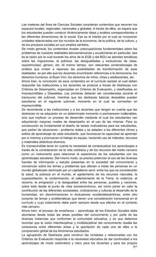 367
Las materias del Área de Ciencias Sociales consideran contenidos que recorren los
espacios locales, regionales, nacionales y globales. A través de ellos, se espera que
los estudiantes puedan construir dinámicamente ideas y análisis correspondientes a
las diferentes dimensiones de lo social. Ese es el interés por el cual se incorporan
unidades relacionadas con los mundos de la economía, de la política, de la cultura, y
de los procesos sociales en sus amplios sentidos.
De modo general, los contenidos revelan preocupaciones fundamentales sobre los
problemas de nuestras realidades latinoamericanas y ecuatorianas en particular; esa
es la razón por la cual durante los años de la EGB y del BGU se abordan temáticas
sobre las migraciones, la pobreza, las desigualdades y exclusiones de clase,
raza/etnicidad, género, etc. Al mismo tiempo, son relevantes contenidos/ejes de
análisis que invitan a repensar las posibilidades de transformación de esas
realidades: es por ello que los docentes encontrarán referencias a la democracia, los
derechos humanos, el Buen Vivir, los derechos de niños, niñas y adolescentes, etc.
Ahora bien, la concreción de esos contenidos en el currículo escolar al cual deben
responder las instituciones y los docentes se produce a través de Destrezas con
Criterios de Desempeño, organizadas en Criterios de Evaluación, y clasificadas en
Imprescindibles y Deseables. Las primeras deberán ser consideradas durante el
transcurso del subnivel, mientras que las destrezas básicas deseables pueden
estudiarse en el siguiente subnivel, momento en el cual se convierten en
imprescindible.
Se recomienda a las instituciones y a los docentes que tengan en cuenta que las
destrezas no se adquieren en un determinado momento ni permanecen inalterables,
sino que implican un proceso de desarrollo mediante el cual los estudiantes van
adquiriendo mayores niveles de desempeño en el uso de las mismas. Para su
consecución es fundamental el diseño de tareas motivadoras para los estudiantes,
que partan de situaciones - problema reales y se adapten a los diferentes ritmos y
estilos de aprendizaje de cada estudiante, que favorezcan la capacidad de aprender
por sí mismos y promuevan el trabajo en equipo, haciendo uso de métodos, recursos
y materiales didácticos diversos.
Es imprescindible tener en cuenta la necesidad de contextualizar los aprendizajes a
través de la consideración de la vida cotidiana y de los recursos del medio cercano
como un instrumento para relacionar la experiencia de los estudiantes con los
aprendizajes escolares. Del mismo modo, es preciso potenciar el uso de las diversas
fuentes de información y estudio presentes en la sociedad del conocimiento y
concienciar sobre los temas y problemas que afectan a todas las personas en un
mundo globalizado dominado por un capitalismo senil, entre los que se considerarán
la salud, la pobreza en el mundo, el agotamiento de los recursos naturales, la
superpoblación, la contaminación, el calentamiento de la Tierra, la violencia, el
racismo, la emigración y la desigualdad entre las personas, pueblos y naciones,
sobre todo desde el punto de vista socioeconómico, así como poner en valor la
contribución de las diferentes sociedades, civilizaciones y culturas al desarrollo de la
humanidad, sin discriminaciones ni exclusiones occidentalocéntricas; entre otro
conjunto de temas y problemáticas que tienen una consideración transversal en el
currículo y cuyo tratamiento debe partir siempre desde sus efectos en el contexto
más cercano.
Ahora bien, el proceso de enseñanza – aprendizaje de los Estudios Sociales debe
abordarse desde todas las áreas posibles del conocimiento y por parte de las
diversas instancias que conforman la comunidad educativa; y es que debemos
recordar que la visión interdisciplinar y multidisciplinar del conocimiento resalta las
conexiones entre diferentes áreas y la aportación de cada una de ellas a la
comprensión global de los fenómenos estudiados.
La agrupación de Destrezas para construir las Unidades y relacionarlas con los
Criterios de Evaluación responde a la necesidad educativa de dar continuidad a los
aprendizajes de modo sistemático y claro para los docentes y para los propios
 