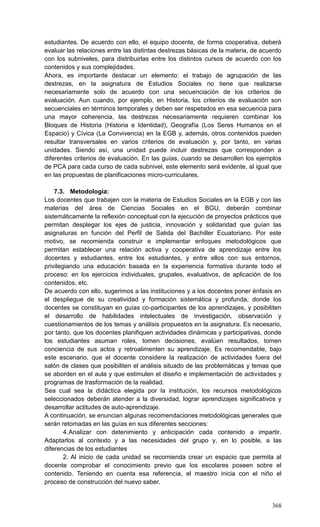 368
estudiantes. De acuerdo con ello, el equipo docente, de forma cooperativa, deberá
evaluar las relaciones entre las distintas destrezas básicas de la materia, de acuerdo
con los subniveles, para distribuirlas entre los distintos cursos de acuerdo con los
contenidos y sus complejidades.
Ahora, es importante destacar un elemento: el trabajo de agrupación de las
destrezas, en la asignatura de Estudios Sociales no tiene que realizarse
necesariamente solo de acuerdo con una secuenciación de los criterios de
evaluación. Aun cuando, por ejemplo, en Historia, los criterios de evaluación son
secuenciales en términos temporales y deben ser respetados en esa secuencia para
una mayor coherencia, las destrezas necesariamente requieren combinar los
Bloques de Historia (Historia e Identidad), Geografía (Los Seres Humanos en el
Espacio) y Cívica (La Convivencia) en la EGB y, además, otros contenidos pueden
resultar transversales en varios criterios de evaluación y, por tanto, en varias
unidades. Siendo así, una unidad puede incluir destrezas que corresponden a
diferentes criterios de evaluación. En las guías, cuando se desarrollen los ejemplos
de PCA para cada curso de cada subnivel, este elemento será evidente, al igual que
en las propuestas de planificaciones micro-curriculares.
7.3. Metodología:
Los docentes que trabajen con la materia de Estudios Sociales en la EGB y con las
materias del área de Ciencias Sociales en el BGU, deberán combinar
sistemáticamente la reflexión conceptual con la ejecución de proyectos prácticos que
permitan desplegar los ejes de justicia, innovación y solidaridad que guían las
asignaturas en función del Perfil de Salida del Bachiller Ecuatoriano. Por este
motivo, se recomienda construir e implementar enfoques metodológicos que
permitan establecer una relación activa y cooperativa de aprendizaje entre los
docentes y estudiantes, entre los estudiantes, y entre ellos con sus entornos,
privilegiando una educación basada en la experiencia formativa durante todo el
proceso: en los ejercicios individuales, grupales, evaluativos, de aplicación de los
contenidos, etc.
De acuerdo con ello, sugerimos a las instituciones y a los docentes poner énfasis en
el despliegue de su creatividad y formación sistemática y profunda, donde los
docentes se constituyan en guías co-participantes de los aprendizajes, y posibiliten
el desarrollo de habilidades intelectuales de investigación, observación y
cuestionamientos de los temas y análisis propuestos en la asignatura. Es necesario,
por tanto, que los docentes planifiquen actividades dinámicas y participativas, donde
los estudiantes asuman roles, tomen decisiones, evalúen resultados, tomen
conciencia de sus actos y retroalimenten su aprendizaje. Es recomendable, bajo
este escenario, que el docente considere la realización de actividades fuera del
salón de clases que posibiliten el análisis situado de las problemáticas y temas que
se aborden en el aula y que estimulen el diseño e implementación de actividades y
programas de trasformación de la realidad.
Sea cual sea la didáctica elegida por la institución, los recursos metodológicos
seleccionados deberán atender a la diversidad, lograr aprendizajes significativos y
desarrollar actitudes de auto-aprendizaje.
A continuación, se enuncian algunas recomendaciones metodológicas generales que
serán retomadas en las guías en sus diferentes secciones:
4.Analizar con detenimiento y anticipación cada contenido a impartir.
Adaptarlos al contexto y a las necesidades del grupo y, en lo posible, a las
diferencias de los estudiantes
2. Al inicio de cada unidad se recomienda crear un espacio que permita al
docente comprobar el conocimiento previo que los escolares poseen sobre el
contenido. Teniendo en cuenta esa referencia, el maestro inicia con el niño el
proceso de construcción del nuevo saber.
 