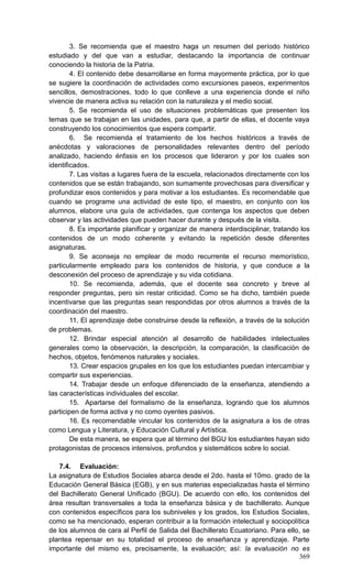 369
3. Se recomienda que el maestro haga un resumen del período histórico
estudiado y del que van a estudiar, destacando la importancia de continuar
conociendo la historia de la Patria.
4. El contenido debe desarrollarse en forma mayormente práctica, por lo que
se sugiere la coordinación de actividades como excursiones paseos, experimentos
sencillos, demostraciones, todo lo que conlleve a una experiencia donde el niño
vivencie de manera activa su relación con la naturaleza y el medio social.
5. Se recomienda el uso de situaciones problemáticas que presenten los
temas que se trabajan en las unidades, para que, a partir de ellas, el docente vaya
construyendo los conocimientos que espera compartir.
6. Se recomienda el tratamiento de los hechos históricos a través de
anécdotas y valoraciones de personalidades relevantes dentro del período
analizado, haciendo énfasis en los procesos que lideraron y por los cuales son
identificados.
7. Las visitas a lugares fuera de la escuela, relacionados directamente con los
contenidos que se están trabajando, son sumamente provechosas para diversificar y
profundizar esos contenidos y para motivar a los estudiantes. Es recomendable que
cuando se programe una actividad de este tipo, el maestro, en conjunto con los
alumnos, elabore una guía de actividades, que contenga los aspectos que deben
observar y las actividades que pueden hacer durante y después de la visita.
8. Es importante planificar y organizar de manera interdisciplinar, tratando los
contenidos de un modo coherente y evitando la repetición desde diferentes
asignaturas.
9. Se aconseja no emplear de modo recurrente el recurso memorístico,
particularmente empleado para los contenidos de historia, y que conduce a la
desconexión del proceso de aprendizaje y su vida cotidiana.
10. Se recomienda, además, que el docente sea concreto y breve al
responder preguntas, pero sin restar criticidad. Como se ha dicho, también puede
incentivarse que las preguntas sean respondidas por otros alumnos a través de la
coordinación del maestro.
11. El aprendizaje debe construirse desde la reflexión, a través de la solución
de problemas.
12. Brindar especial atención al desarrollo de habilidades intelectuales
generales como la observación, la descripción, la comparación, la clasificación de
hechos, objetos, fenómenos naturales y sociales.
13. Crear espacios grupales en los que los estudiantes puedan intercambiar y
compartir sus experiencias.
14. Trabajar desde un enfoque diferenciado de la enseñanza, atendiendo a
las características individuales del escolar.
15. Apartarse del formalismo de la enseñanza, logrando que los alumnos
participen de forma activa y no como oyentes pasivos.
16. Es recomendable vincular los contenidos de la asignatura a los de otras
como Lengua y Literatura, y Educación Cultural y Artística.
De esta manera, se espera que al término del BGU los estudiantes hayan sido
protagonistas de procesos intensivos, profundos y sistemáticos sobre lo social.
7.4. Evaluación:
La asignatura de Estudios Sociales abarca desde el 2do. hasta el 10mo. grado de la
Educación General Básica (EGB), y en sus materias especializadas hasta el término
del Bachillerato General Unificado (BGU). De acuerdo con ello, los contenidos del
área resultan transversales a toda la enseñanza básica y de bachillerato. Aunque
con contenidos específicos para los subniveles y los grados, los Estudios Sociales,
como se ha mencionado, esperan contribuir a la formación intelectual y sociopolítica
de los alumnos de cara al Perfil de Salida del Bachillerato Ecuatoriano. Para ello, se
plantea repensar en su totalidad el proceso de enseñanza y aprendizaje. Parte
importante del mismo es, precisamente, la evaluación; así: la evaluación no es
 