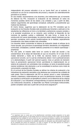 370
independiente del proceso educativo ni es su “punto final”; por el contrario, la
evaluación es uno de los componentes del proceso y requiere ser sistemáticamente
pensada en su interior.
En esa medida, recomendamos a los docentes y las instituciones que, al momento
de elaborar los PCI, incorporen la evaluación de las destrezas en todos los
momentos posibles dentro de las clases y las unidades y que, a partir de ellos,
realicen seguimientos del aprendizaje conceptual, actitudinal y procedimental que
implican las destrezas.
Al mismo tiempo, sugerimos que la elaboración de los PCI considere que la
evaluación en los Estudios Sociales está concebida para fomentar y estimular en los
estudiantes las reflexiones en torno a la identidad y pertenencia a grupos sociales y
a la sociedad ecuatoriana en su conjunto, para contribuir al desarrollo de las
nociones de igualdad, justicia y solidaridad. De esta forma, a través de la
construcción de nuevos aprendizajes, los alumnos deben adquirir destrezas que les
permitan concebirse como actores transformadores de la realidad, especialmente
considerando a las clases sociales más vulnerables.
Los docentes deben comprender el sistema de evaluación desde el enfoque de la
nueva escuela, que promueve el aprendizaje formativo atendiendo a la integralidad,
continuidad, complejidad y carácter dialéctico presentes en la relación aprendizaje –
enseñanza.
Por otra parte, el maestro debe tener en cuenta la edad del escolar y las
características de la etapa del desarrollo en que se encuentra. En el caso de los
niveles elemental y medio de la EGB, los alumnos tienen un pensamiento
operacional concreto, con lo cual las orientaciones deben ir de lo particular/cercano
a lo abstracto/lejano. A partir del subnivel superior, inicia un período de transición
hacia al pensamiento operacional formal, permitiendo la implementación de un
sistema de evaluación con actividades más complejas, en tanto el estudiante puede
resolver problemas más abstractos y ya ha consolidado la escritura como modo de
comunicación y expresión de ideas.
En el currículo de los Estudios Sociales se definen los criterios de evaluación y los
indicadores de evaluación asociados a las destrezas que componen las unidades de
cada grado. Para la elaboración del PCI es preciso recurrir a esos indicadores,
criterios y destrezas y sistematizarlos de cara a la planificación docente. En la tabla
que aparece a continuación se ejemplifica lo anterior con la referencia de los criterios
de evaluación y sus indicadores correspondientes al subnivel elemental de la EGB.
Las instituciones educativas, al desarrollar sus Planes Curriculares Institucionales,
podrán completar cada caso a partir del currículo de la asignatura26
.
26
Es importante tener en cuenta que en las planificaciones curriculares anuales propuestas en las guías
metodológicas pueden aparecer, en una unidad, más de un criterio de evaluación; ello se debe a que las destrezas
agrupadas para esas unidades (lo cual se realizó de cara a su pertinencia temática y analítica), se corresponden
con más de un criterio de evaluación. Por otra parte, no todos los indicadores de evaluación que integran un
criterio de evaluación se encuentran en las unidades específicas de cada grado; pues ellas pueden integrar parte
de los contenidos del criterio de evaluación y no todo el conjunto. En esta tabla aparecen los criterios e
indicadores de evaluación como se encuentran en el currículo escolar.
 