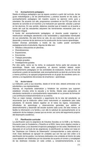 375
7.5. Acompañamiento pedagógico
Desde el enfoque pedagógico que se espera construir a partir del currículo, de las
guías metodológicas y de las planificaciones y práctica docente en las aulas, el
acompañamiento pedagógico del maestro supone su ejercicio como guía y
orientador. De acuerdo con ello, proponemos considerar en los PCI que dicho rol
docente se concrete en el incentivo y la motivación por aprender, estudiar y pensar
en los alumnos. En ese sentido, debemos recordar que el maestro es el puente a
través del cual los estudiantes adquieren las herramientas necesarias para una
formación integral.
A través del acompañamiento pedagógico, el docente puede organizar y
reestructurar estrategias atendiendo a las necesidades y capacidades individuales
de sus estudiantes. De esta forma se vela, de una manera más cercana, por el
desarrollo y avances de los alumnos en la construcción de los nuevos aprendizajes.
Existen diversas actividades a través de las cuales puede acompañar
pedagógicamente al estudiante. Algunas de ellas son:
 Debates o discusiones en plenarias.
 Dramatizaciones.
 Exposiciones.
 Excursiones.
 Trabajos personales.
 Trabajos grupales.
 Investigaciones guiadas.
Por otra parte, como se ha dicho, la evaluación forma parte del proceso de
aprendizaje. Desde esta perspectiva, el alumno también deberá recibir
acompañamiento pedagógico en las actividades de evaluación. Acorde al nivel de
enseñanza y grado de escolaridad, este acompañamiento se dará de una forma más
o menos próxima y se apoyará progresivamente en el grupo de escolares como co-
actores y co-reguladores del proceso de enseñanza – aprendizaje.
7.6. Acción tutorial
La institución, junto a sus docentes, desde el rol de tutor, deberá entrevistar a los
estudiantes y sus representantes.
Además, es importante sistematizar y fortalecer las acciones que suponen
establecer vínculos entre la escuela y la familia. Desde esta perspectiva, el
estudiante mantendrá un acompañamiento responsable en su proceso de formación
y se contribuirá al desenvolvimiento en su entorno.
Para un mejor manejo, orientación y seguimiento de la vida del estudiante, se
recomienda que la institución utilice como instrumento un expediente para cada
estudiante. El docente deberá registrar en él todos los logros, necesidades,
dificultades de aprendizaje y observaciones generales que atañen al
desenvolvimiento y desarrollo del escolar durante cada curso. De esta manera, se
facilita la información a la familia y con ello la solicitud de acompañamiento en la
realización de los trabajos y tareas que se envíen; así como del seguimiento propicio
del desempeño académico.
7.7. Planificación curricular
La planificación para la asignatura de Estudios Sociales en la EGB y de Historia,
Educación para la Ciudadanía y Filosofía en el BGU, tiene como objetivo orientar a
las instituciones y sus docentes el ejercicio pedagógico en las aulas. Atendiendo a lo
dispuesto en el currículo de las asignaturas, la planificación se realiza con base en
las ―Destrezas con Criterios de Desempeño‖ correspondientes a cada subnivel y
nivel. Esas destrezas se agrupan en unidades que son las que dan orden a la
planificación de los grados. Los tiempos dedicados a las unidades al interior de cada
curso deberán ser redefinidos por los docentes de acuerdo al número y complejidad
de las destrezas incluidas en cada unidad, y, complementariamente, a sus
 