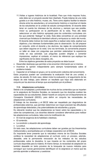 377
11.Visitas a lugares históricos de la localidad. Para que rinda mayores frutos,
este debe ser un proyecto escolar bien diseñado. Puede tratarse de una visita
guiada a un sitio histórico, museo, etc. Tiene como objetivo facilitar la relación
directa entre los estudiantes y el conocimiento histórico e incentivar el interés
de los estudiantes en la unidad de estudio correspondiente. El docente debe
tener en cuenta los intereses de los alumnos y, siempre que sea posible,
incluir su participación en la planificación de la visita. Para ello debe
seleccionar un sitio histórico apropiado para los contenidos curriculares con
los que pretende ―dialogar‖ la visita. Ésta debe convertirse en una actividad
vivencial que fortalezca la identidad cultural y enriquezca su visión del mundo.
El docente debe motivar de modo específico a realizar esta visita, explicar sus
objetivos y los intereses fundamentales para la observación. Es útil preparar
en conjunto, entre el docente y los alumnos, las reglas de comportamiento
que deben seguirse en la visita. Una vez terminada, es conveniente preparar
un taller en clase con preguntas que permitan sistematizar la experiencia
vivida en esa actividad. Las preguntas pueden dirigirse a comentar
impresiones, explicar el contexto, el marco de referencia que explique los
significados de los datos recogidos, etc.
Entre los objetivos generales de estos proyectos se debe buscar:
 Desarrollar destrezas que permitan a los encontrar información por sí mismos.
 Incentivar la opinión independiente pero siempre fundamentada sobre el
problema tratado.
 Capacitar en el trabajo en grupo y en la construcción colectiva del conocimiento.
Estos proyectos pueden ser considerados la evaluación final de una unidad, o
varias, de estudio. En todo caso, deben incluir la evaluación y el seguimiento de las
etapas de este trabajo, para obtener un resultado que haya sido elaborado en
conjunto por los alumnos al tiempo que acompañado por el profesor.
11.9. Adaptaciones curriculares
Debido a la complejidad y profundidad de muchos de los contenidos que se imparten
en la asignatura de Estudios Sociales, es necesario que los docentes evalúen las
capacidades de sus estudiantes. Deben hacerlo en conjunto con el Departamento de
Consejería Estudiantil (DECE), para definir en conjunto las necesidades de
adaptaciones curriculares.
El trabajo de los docentes y el DECE debe ser respaldado por diagnósticos de
profesionales externos, que permitan determinar con mayor precisión las dificultades
de aprendizaje detectadas y las potencialidades de estudiantes y grupos.
Es relevante recalcar que las adaptaciones se hacen sobre las capacidades y no
sobre las competencias. Los docentes deberán considerar alternativas para realizar
las adaptaciones curriculares, tales como la modificación de:
 El nivel de exigencia de la habilidad o destreza.
 El contenido.
 La condición o situación del aprendizaje.
 La actitud.
En todo caso, las adaptaciones curriculares deben ser guiadas por los lineamientos
institucionales y acompañadas por un trabajo cooperativo con el DECE.
Es importante tener presente que la naturaleza misma de los Estudios Sociales
conlleva la necesidad de adaptaciones al currículo como un proceso, además,
deseable, ante la permanente renovación de los métodos de los estudios
profesionales sobre la disciplina, lo que impacta en los contenidos del propio
currículo disponible para la materia. Al mismo tiempo, la necesidad de adaptación es
también deseable en tanto proviene de la búsqueda de nuevos métodos para
conseguir que nuevas generaciones identifiquen en la asignatura un marco que les
permita aprender a reflexionar y cuestionar.
 