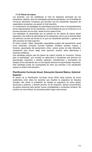 378
11.10. Planes de mejora
Los docentes, una vez establecido el nivel de destrezas alcanzado por los
estudiantes, deberán variar las estrategias educativas planteadas, con la finalidad de
incorporar elementos novedosos que permitan que los estudiantes adquieran las
capacidades necesarias y se ajusten al nivel requerido.
La incorporación de estrategias de aprendizaje procurará incluir el acompañamiento
de los representantes de los estudiantes, con la finalidad de que se involucren en el
proceso educativo de sus hijos, desde el inicio hasta el final.
Las estrategias de aprendizaje que se postulen en los planes de mejora deben
responder a los estilos de aprendizaje de los estudiantes; por lo que el docente debe
de antemano conocer las formas en la que sus estudiantes aprenden, y generar en
ellos procesos de meta-cognición.
Al mismo tiempo, deben desarrollar capacidades propias del pensamiento social
como interpretar, comparar, formular hipótesis, sintetizar, predecir, evaluar; y
fomentar capacidades del pensamiento crítico: valorar puntos de vista diferentes,
comprender para actuar, elegir entre opciones, producir ideas alternativas y
solventar problemas.
Una estrategia propicia para los planes de mejora consiste en incorporar ―tutores
para el aprendizaje‖, que consiste en seleccionar a estudiantes que dominan los
aprendizajes requeridos y pedirles expliquen, retroalimenten y acompañen los
trabajos de los estudiantes que no han logrado alcanzar los aprendizajes requeridos.
Esta estrategia puede ser acompañada de otras que permitan a los estudiantes
superar su propio nivel educativo.
Planificación Curricular Anual. Educación General Básica, Subnivel
Superior
El diseño de la Planificación Curricular Anual (PCA) debe hacerse de forma
colaborativa entre todos los docentes que imparten la asignatura de Estudios
Sociales; ello ofrece la posibilidad de trabajar la asignatura de forma global,
secuencial y dinámica, y también permite, de ser necesario, retomar conocimientos
de grados anteriores para aportar nuevas complejidades a contenidos similares. De
acuerdo con ese enfoque, los docentes podrán seguir este proceso:
 