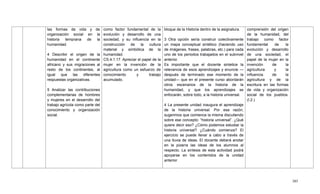 385
las formas de vida y de
organización social en la
historia temprana de la
humanidad.
4 Describir el origen de la
humanidad en el continente
africano y sus migraciones al
resto de los continentes, al
igual que las diferentes
respuestas organizativas.
5 Analizar las contribuciones
complementarias de hombres
y mujeres en el desarrollo del
trabajo agrícola como parte del
conocimiento y organización
social.
como factor fundamental de la
evolución y desarrollo de una
sociedad, y su influencia en la
construcción de la cultura
material y simbólica de la
humanidad.
CS.4.1.17. Apreciar el papel de la
mujer en la invención de la
agricultura como un esfuerzo de
conocimiento y trabajo
acumulado.
bloque de la Historia dentro de la asignatura.
3 Otra opción sería construir colectivamente
un mapa conceptual sintético (haciendo uso
de imágenes, frases, palabras, etc.) para cada
uno de los periodos trabajados en el subnivel
anterior.
Es importante que el docente sintetice la
relevancia de esos aprendizajes y enuncie —
después de terminado ese momento de la
unidad— que en el presente curso abordarán
otros escenarios de la historia de la
humanidad, y que los aprendizajes se
enfocarán, sobre todo, a la historia universal.
4 La presente unidad inaugura el aprendizaje
de la historia universal. Por esa razón,
sugerimos que comience la misma discutiendo
sobre ese concepto: ―historia universal‖. ¿Qué
quiere decir eso? ¿Cómo podemos estudiar la
historia universal? ¿Cuándo comienza? El
ejercicio se puede llevar a cabo a través de
una lluvia de ideas. El docente deberá anotar
en la pizarra las ideas de los alumnos al
respecto. La síntesis de esta actividad podrá
apoyarse en los contenidos de la unidad
anterior.
comprensión del origen
de la humanidad, del
trabajo como factor
fundamental de la
evolución y desarrollo
de una sociedad, el
papel de la mujer en la
invención de la
agricultura y la
influencia de la
agricultura y de la
escritura en las formas
de vida y organización
social de los pueblos.
(I.2.)
 