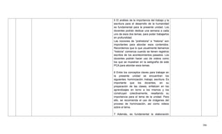 386
5 El análisis de la importancia del trabajo y la
escritura para el desarrollo de la humanidad
es fundamental para la presente unidad. Los
docentes podrán dedicar una semana a cada
uno de esos dos temas, para poder trabajarlos
en profundidad.
Las nociones de ―prehistoria‖ e ―historia‖ son
importantes para abordar esos contenidos.
Recordemos que lo que usualmente llamamos
―historia‖ comienza cuando se tienen registros
escritos de los acontecimientos pasados. Los
docentes podrán hacer uso de videos como
los que se muestran en la webgrafía de este
PCA para abordar esos temas.
6 Entre los conceptos claves para trabajar en
la presente unidad se encuentran los
siguientes: hominización, trabajo, escritura. Es
importante que los docentes, en su
preparación de las clases, enfaticen en los
aprendizajes en torno a los mismos y los
construyan colectivamente, resaltando su
importancia para el tema de la unidad. Para
ello, se recomienda el uso de imágenes del
proceso de hominización, así como videos
sobre el tema.
7 Además, es fundamental la elaboración
 