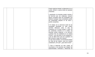 390
Puede sugerirse también la elaboración de un
cuento, canción o poema donde se expresen
contenidos.
5 Igualmente, los docentes pueden orientar a
los alumnos que, por subgrupos, busquen
alguna curiosidad sobre las sociedades que
deberán investigar. Esas curiosidades pueden
ser presentadas después en las aulas y
podrán compartirse.
6 El trabajo con la estructura social de las
sociedades estudiadas en esta unidad,
permitirá reflexionar sobre la idea de
ciudadanía en el mundo antiguo. A partir de
los contenidos incluidos en la unidad, los
docentes podrán preguntar a los alumnos:
¿quiénes eran los ciudadanos en el imperio
romano?, ¿por qué todos no era ciudadanos?,
¿qué se debía tener para ser ciudadano en
ese momento y lugar de la historia?
En ese mismo sentido, se recomienda analizar
los roles de las mujeres: ¿eran las mujeres
ciudadanas? ¿Por qué?, ¿qué creen de eso?
7 Para el desarrollo de esta unidad, se
recomienda a los docentes que trabajen las
especificidades, similitudes y diferencias de
 