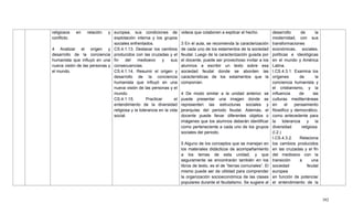 392
religiosos en relación y
conflicto.
4 Analizar el origen y
desarrollo de la conciencia
humanista que influyó en una
nueva visión de las personas y
el mundo.
europea, sus condiciones de
explotación interna y los grupos
sociales enfrentados.
CS.4.1.13. Destacar los cambios
producidos con las cruzadas y el
fin del medioevo y sus
consecuencias.
CS.4.1.14. Resumir el origen y
desarrollo de la conciencia
humanista que influyó en una
nueva visión de las personas y el
mundo.
CS.4.1.15. Practicar el
entendimiento de la diversidad
religiosa y la tolerancia en la vida
social.
videos que colaboren a explicar el hecho.
3 En el aula, se recomienda la caracterización
de cada uno de los estamentos de la sociedad
feudal. Luego de la caracterización guiada por
el docente, puede ser provechoso invitar a los
alumnos a escribir un texto sobre esa
sociedad feudal donde se aborden las
características de los estamentos que la
componían.
4 De modo similar a la unidad anterior, se
puede presentar una imagen donde se
representen las estructuras sociales y
jerarquías del periodo feudal. Además, el
docente puede llevar diferentes objetos o
imágenes que los alumnos deberán identificar
como perteneciente a cada uno de los grupos
sociales del periodo.
5 Alguno de los conceptos que se manejan en
los materiales didácticos de acompañamiento
a los temas de esta unidad, y que
seguramente se encontrarán también en los
libros de texto, es el de ―tierras comunales‖. El
mismo puede ser de utilidad para comprender
la organización socioeconómica de las clases
populares durante el feudalismo. Se sugiere al
desarrollo de la
modernidad, con sus
transformaciones
económicas, sociales,
políticas e ideológicas
en el mundo y América
Latina.
I.CS.4.3.1. Examina los
orígenes de la
conciencia humanista y
el cristianismo, y la
influencia de las
culturas mediterráneas
en el pensamiento
filosófico y democrático,
como antecedente para
la tolerancia y la
diversidad religiosa.
(I.2.)
I.CS.4.3.2. Relaciona
los cambios producidos
en las cruzadas y el fin
del medioevo con la
transición a una
sociedad feudal
europea
en función de potenciar
el entendimiento de la
 
