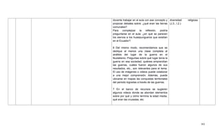 393
docente trabajar en el aula con ese concepto y
propiciar debates sobre: ¿qué eran las tierras
comunales?
Para complejizar la reflexión, podría
preguntarse en el aula: ¿en qué se parecen
los siervos a los huasipungueros que existían
en el Ecuador?
6 Del mismo modo, recomendamos que se
dedique al menos una clase completa al
análisis del lugar de la guerra en el
feudalismo. Preguntas sobre qué lugar tenía la
guerra en esa sociedad, quiénes emprendían
las guerras, cuáles fueron algunos de sus
resultados, etc., son relevantes para el tema.
El uso de imágenes o videos puede colaborar
a una mejor comprensión. Además, puede
ubicarse en mapas las conquistas territoriales
del periodo logradas a través de las guerras.
7 En el banco de recursos se sugieren
algunos videos donde se abordan elementos
sobre por qué y cómo termina la edad media,
qué eran las cruzadas, etc.
diversidad religiosa.
(J.3., I.2.)
 