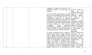 399
subgrupo se pueda dar cuenta de la
diversidad existente a ambos lados del
Atlántico).
5 Tal como se ha venido haciendo a lo largo
del curso, es recomendable que se realice en
subgrupos o en el plenario del aula, una
representación gráfica de la estructura
jerárquica de grupos sociales instauradas con
la colonización. Para ello el docente se puede
apoyar en los conocimientos aprendidos antes
y puede incorporar un nuevo nivel de
complejidad: puede representar
piramidalmente la estructura de castas de la
colonia y propiciar una discusión sobre cómo
cada grupo se veía a sí mismo y a los demás.
6 A partir de ejercicios como el anterior, el
docente puede introducir debates centrales
para el periodo, como el debate entre Las
Casas y Sepúlveda. Recordemos que, en ese
famoso debate, se discutía ―si los indios tenían
alma‖. En la webgrafía se sugieren algunos
videos que pueden ser empleados para
trabajar este tema. A partir de ellos,
recomendamos al docente que divida el grupo
en subgrupos y les invite a dramatizar este
debate conocido como ―La controversia de
CE.CS.4.2. Analiza el
origen de las
sociedades divididas en
clases en el mundo
(esclavitud, pobreza),
en función de los
acontecimientos
históricos de
colonización y conquista
(conquista del Imperio
romano, conquista del
Imperio inca, conquista
europea en América) y
la supervivencia de
estructuras de
desigualdad.
I.CS.4.2.2. Examina las
motivaciones de los
europeos para buscar
nuevas rutas marítimas,
su llegada a la India y el
―descubrimiento‖ de
América, los
mecanismos de
gobierno y extracción de
riquezas del Imperio
colonial español en
 