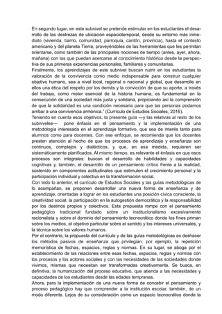 En segundo lugar, en este subnivel se pretende estimular en los estudiantes el desa-
rrollo de las destrezas de ubicación espaciotemporal, desde su entorno más inme-
diato (vivienda, barrio, comunidad, parroquia, cantón, provincia), hasta el contexto
americano y del planeta Tierra, proveyéndoles de las herramientas que les permitan
orientarse, como también de las principales nociones de tiempo (antes, ayer, ahora,
mañana) con las que puedan acercarse al conocimiento histórico desde la perspec-
tiva de sus primeras experiencias personales, familiares y comunitarias.
Finalmente, los aprendizajes de este subnivel buscan nutrir en los estudiantes la
valoración de la convivencia como medio indispensable para construir cualquier
objetivo humano, sea a nivel local, regional o nacional y global, que desarrolle en
ellos una ética del respeto por los demás y la convicción de que su aporte, a través
del trabajo, como motor esencial de la historia humana, es fundamental en la
consecución de una sociedad más justa y solidaria, propiciando así la comprensión
de que la solidaridad es una condición necesaria para que las personas podamos
arribar a una convivencia armónica.‖ (Currículo de Estudios Sociales, 2016).
Teniendo en cuenta esos objetivos, la presente guía —y las relativas al resto de los
subniveles— pone énfasis en el pensamiento y la implementación de una
metodología interesada en el aprendizaje formativo, que sea de interés tanto para
alumnos como para docentes. Con ese enfoque, se recomienda que los docentes
presten atención al hecho de que los procesos de aprendizaje y enseñanza son
continuos, complejos y dialécticos, y que, en esa medida, requieren ser
sistemáticamente planificados. Al mismo tiempo, es relevante el énfasis en que esos
procesos son integrales: buscan el desarrollo de habilidades y capacidades
cognitivas y, también, el desarrollo de un pensamiento crítico frente a la realidad,
sostenido en componentes actitudinales que estimulen el crecimiento personal y la
participación individual y colectiva en la transformación social.
Con todo lo anterior, el currículo de Estudios Sociales y las guías metodológicas de
lo acompañan, se proponen desarrollar una nueva forma de enseñanza y de
aprendizaje, orientadas a lograr en los estudiantes una posición cívica consciente, la
creatividad social, la participación en la autogestión democrática y la responsabilidad
por los destinos propios y colectivos. Esta propuesta rompe con el pensamiento
pedagógico tradicional fundado sobre un institucionalismo excesivamente
racionalista y sobre el dominio del pensamiento tecnocrático donde los fines priman
sobre los medios, el objetivo particular sobre el sentido y los intereses universales, y
la técnica sobre los valores humanos.
Por el contrario, la propuesta del currículo y de las guías metodológicas es deshacer
los métodos pasivos de enseñanza que privilegian, por ejemplo, la repetición
memorística de fechas, espacios, reglas y normas. En su lugar, se aboga por el
establecimiento de las relaciones entre esas fechas, espacios, reglas y normas con
los procesos y los actores sociales y con las necesidades de las sociedades donde
vivimos, mismas que necesitan ser transformadas creativamente. Se busca, en
definitiva, la humanización del proceso educativo, que atienda a las necesidades y
capacidades de los estudiantes desde las edades tempranas.
Ahora, para la implementación de una nueva forma de concebir el pensamiento y
proceso pedagógico hay que comprender a la institución escolar, también, de un
modo diferente. Lejos de su consideración como un espacio tecnocrático donde la
 