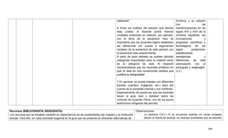 400
Valladolid‖.
6 Entre los análisis del periodo que aborda
esta unidad, el docente podrá retomar
unidades anteriores en relación, por ejemplo,
con el tema de la esclavitud. Aquí es
importante que los docentes logren establecer
las diferencias (en cuanto a argumentos
raciales) de la esclavitud de este periodo con
la esclavitud vista anteriormente.
A partir de esos debates se pueden abordar
categorías importantes para la materia como
es la categoría de raza. Al respecto
recomendamos que los docentes enfaticen en
que la raza es una construcción política que
justifica la desigualdad.
7 En general, se puede trabajar con diferentes
fuentes (cuentos, imágenes, etc.) para dar
cuenta de la sociedad colonial y sus conflictos.
Especialmente útil puede ser que los docentes
lleven al aula, lean y debatan sobre las
crónicas de Guamán Poma, uno de los pocos
testimonios indígenas del período.
América, y su relación
con las
transformaciones en los
siglos XVI y XVII de la
América española, las
innovaciones y
progresos científicos y
tecnológicos de los
siglos posteriores,
estableciendo
semejanzas y
diferencias de esta
colonización con el
portugués y anglosajón.
(I.2.)
Recursos (BIBLIOGRAFÍA/ WEBGRAFÍA)
Los recursos que se empleen variarán en dependencia de las posibilidades del maestro y la institución
escolar. Para ello, en cada actividad sugerida en la guía que se presenta se ofrecerán alternativas de
Observaciones
- La destreza CS.4.1.10 se encuentra repetida en varias unidades
debido al interés de analizar, en diversas sociedades que se estudian
 