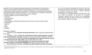 401
27
Consiste en una tela de franela o fieltro en la cual se pegan objetos con lija gruesa. Los objetos pueden ser figuras símbolos, palabras etc. preferiblemente plastificados. Es una ayuda muy útil para desarrollar hechos
complejos durante una charla.
ejecución; así como diversas propuestas para alcanzar un mismo objetivo. De esta manera, el
maestro tendrá la libertad de escoger cuál utilizar dependiendo de los recursos disponibles y
condiciones de trabajo (hacinamiento, posibilidad de trasladarse a otro local dentro de la institución
para desarrollar alguna actividad en particular, etc.). Los recursos que se presentan a continuación
permitirán compartir el curso de manera flexible, amena y didáctica:
- Láminas ilustradas a color y/o en blanco y negro
- Diccionario.
- Libros de cuentos.
- Franelógrafo27
.
- Hojas de trabajo ( orientaciones para ejecutar tareas, dentro y fuera del contexto escolar)
- Computadora
- Proyector
- DVD
- Mapas
- Cartulinas
Bibliografía y webgrafía:
Ayala Mora, Enrique. Resumen de historia del Ecuador. Quito: Corporación Editora Nacional.
1999. 160 p.
González S., Víctor A. Crítica a las concepciones de razas y clases sociales en la colonia,
según los historiadores nacionales. Guayaquil: Casa de la Cultura Núcleo de Guayas. 1978. 87p.
Contreras Carranza, Carlos Alberto El sector exportador de una economía colonial: la costa
colonial del Ecuador entre 1760 y 1820. Quito: FLACSO: ABYA-YALA. 1990.
Tyrer, Robson Brines. Historia demográfica y económica de la Audiencia de Quito:
población indígena e industria textil 1600-1800. Quito: Banco Central del Ecuador. 1988.
Borchart de Moreno, Christiana. La Audiencia de Quito: aspectos económicos y sociales
en el curso, la estructura socioclasista que funciona en ellas. Este
elemento es relevante en tanto permite a los estudiantes, además de
los contenidos explícitos que plantea la destreza, desarrollar
habilidades en torno al análisis de lo social.
- A las unidades 5 y 6 las integran destrezas correspondientes a más
de un criterio de evaluación. Por esa razón, en la columna
―evaluación‖ aparece más de un criterio con los respectivos
indicadores que deben cumplirse de acuerdo a los contenidos
que se proponen trabajar en la unidad.
 