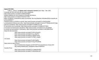 402
(siglos XVI-XVIII)
Freile G., Carlos E. La iglesia ante la situación colonial Quito: Abya - Yala. 2003.
Conquista del Reino de Quito por los incas y españoles:
https://www.youtube.com/watch?v=M2blQ3ONeVI
Muestra didáctica de cómo enseñar la conquista de América:
https://www.youtube.com/watch?v=ExFaYf-TZb4
Mapa conceptual y presentación sobre la conquista: http://es.slideshare.net/catlaur82/la-conquista-de-
amrica-26252217
Pirámide social en la América colonial: https://www.youtube.com/watch?v=XhikZugLMvE
La conquista de América para niños: https://www.youtube.com/watch?v=ExFaYf-TZb4&nohtml5=False
Qué es la prehistoria: https://www.youtube.com/watch?v=SrMM18-uLG8
El nacimiento de la humanidad: https://www.youtube.com/watch?v=sQBmDHVTNDU
El proceso de hominización (educatina): https://www.youtube.com/watch?v=X_DLoDlZ5pE
El proceso de hominización II (educatina): https://www.youtube.com/watch?v=46JuBBVIGnM
Desarrollo de la escritura:
https://www.youtube.com/watch?v=RH1xr0xrpGU
https://www.youtube.com/watch?v=jz_LAlyPlCI
https://www.youtube.com/watch?v=f5QltTUvkHo
https://www.youtube.com/watch?v=Pbbf1_AvgM4
Los quipus:
https://www.youtube.com/watch?v=iBoTqjoffv4
https://www.youtube.com/watch?v=DqcYK7sRH6E
Datos sobre la vida en Roma:
http://rimasdecolores.blogspot.com/2012/07/roma-arquitectura-romana.html
http://www.portaleducativo.net/septimo-basico/765/Roma
Huamán Poma:
https://www.youtube.com/watch?v=14kakG5OsWU
https://www.youtube.com/watch?v=85UJ6zwLowY
 