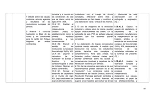407
4 Debatir sobre las causas,
contextos, actores, agendas
y resultados de las
revoluciones europeas del
periodo.
5 Analizar la conocida
Ilustración (o Siglo de las
luces) y las condiciones
para la caída del Antiguo
Régimen en ambos
continentes.
industria y el cambio en
las condiciones de vida
que se dieron entre los
siglos XVIII y XIX.
CS.4.1.31. Analizar el
proceso de
independencia de
Estados Unidos, su
establecimiento como la
primera república
democrática, y sus
consecuencias.
CS.4.1.32. Discutir el
sentido de las
revoluciones europeas de
fines del siglo XVIII y XIX.
CS.4.1.33. Exponer la
naturaleza de la
Ilustración en Europa y
América y las
condiciones para la caída
del Antiguo Régimen en
ambos continentes.
CS.4.1.41. Revisar el
desarrollo del capitalismo
en el mundo del siglo
XIX, bajo condiciones de
avance del imperialismo.
cuidadosos con el trabajo de dichos
conceptos, reflexionar sobre ellos y
sistematizarlos en las clases, y contribuir a
una elaboración clara y crítica de los mismos.
2 El uso de imágenes de la revolución
industrial y videos sobre la misma, pueden
apoyar didácticamente las clases. En la
webgrafía de este PCA se señalan algunas
opciones que los docentes podrán
considerar.
3 La elaboración de mapas conceptuales
continúa siendo relevante. A medida que
transcurran los cursos, los estudiantes
podrán hacerlos más complejos y
comprehensivos. Para esta unidad, los
docentes podrán elaborar mapas para
abordar contenidos sobre las causas y
consecuencias positivas y negativas de la
Revolución Industrial, por ejemplo.
4 Otro de los conceptos esenciales a los que
recomendamos prestar atención es al de
―revolución‖. Los contenidos sobre la
independencia de Estados Unidos y sobre la
Revolución Francesa aportarán contextos y
reflexiones sobre el mismo. Además, se
sugiere a los maestros aprovechar los temas
y diferencias de esta
colonización con el
portugués y anglosajón.
(I.2.)
I.CS.4.3.3. Explica el
avance del capitalismo, el
crecimiento de la
producción manufacturera,
la independencia de los
Estados Unidos y el
sentido de las revoluciones
europeas de fines del siglo
XVIII y XIX, destacando la
herencia de las
sociedades coloniales en
la América del presente.
(I.2.)
I.CS.4.5.1. Analiza la
Ilustración europea y
latinoamericana como
antecedente de los
procesos de
independencia,
destacando sus causas,
limitaciones, el papel de
los afrodescendientes, y
 