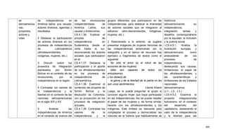409
as
latinoamerica
nas:
proyectos,
actores y
rutas
de independencia en
América latina: sus causas,
actores diversos, agendas y
resultados.
2 Destacar la participación
de actores diversos en los
procesos de independencia
de Latinoamérica
(afrodescendientes,
indígenas, mujeres, etc.).
3 Discutir sobre los
proyectos de integración
planteados por Simón
Bolívar en el contexto de las
revoluciones por la
independencia en la región.
4 Contrastar los valores de
la independencia y la
libertad en el contexto de las
naciones latinoamericanas
en el siglo XIX y XX.
5 Analizar las
independencias de América
en el contexto de avance del
de las revoluciones
independentistas de
América Latina, sus
causas y limitaciones.
CS.4.1.36. Explicar el
proceso de
independencia en
Sudamérica desde el
norte hasta el sur,
reconociendo los actores
sociales que participaron
en él.
CS.4.1.37. Destacar la
participación y el aporte
de los afrodescendientes
en los procesos de
independencia de
Latinoamérica.
CS.4.1.38. Examinar el
contenido del proyecto de
Simón Bolívar y la
disolución de Colombia,
con su proyección en los
procesos de integración
actuales.
CS.4.1.39. Contrastar los
valores de la
independencia y la
grupos diferentes que participaron en las
independencias, para destacar la diversidad
de actores sociales que se integraron al
esfuerzo. (afro-descendientes, indígenas,
mujeres, etc.).
2 Relacionado a lo anterior, se sugiere
presentar imágenes de mujeres heroínas de
las independencias americanas (en la
webgrafía y en el banco de recursos hay
ejemplo) o fragmentos de textos como el
siguiente:
No sólo el amor es el móvil de las
acciones de las mujeres:
ellas son capaces de todos los
entusiasmos,
y los deseos de
la gloria y de la libertad de la patria no les
son unos sentimientos
Leona Vicario
Luego, se le puede preguntar al grupo si
conocen alguna mujer que haya participado
en las independencias. Así se puede resaltar
el papel de las mujeres y, de forma similar,
hacerlo con los afrodescendientes y los
indígenas. Este énfasis es relevante para
complejizar el proceso y democratizar las
visiones de la historia que habitualmente se
históricos
latinoamericanos, su
independencia,
integración, tareas y
desafíos contemporáneos
por la equidad, la inclusión
y la justicia social
I.CS.4.5.1. Analiza la
Ilustración europea y
latinoamericana como
antecedente de los
procesos de
independencia,
destacando sus causas,
limitaciones, el papel de
los afrodescendientes, y
las características y
limitaciones de los Estados
nacionales
latinoamericanos.
(J.1., J.2., J.3.)
I.CS.4.5.2. Examina el
proyecto integracionista
bolivariano, en el contexto
del desarrollo del
capitalismo, destacando el
valor de la independencia
y la libertad para las
 