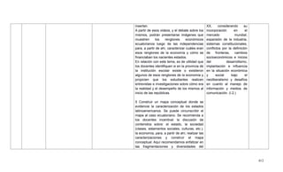 412
insertan.
A partir de esos videos, y el debate sobre los
mismos, podrán presentarse imágenes que
muestren los renglones económicos
ecuatorianos luego de las independencias
para, a partir de ahí, caracterizar cuáles eran
esos renglones de la economía y cómo se
financiaban los nacientes estados.
En relación con este tema, es de utilidad que
los docentes identifiquen si en la provincia de
la institución escolar existe o existieron
algunos de esos renglones de la economía y
propicien que los estudiantes realicen
entrevistas e investigaciones sobre cómo era
la realidad y el desempeño de los mismos al
inicio de las repúblicas.
5 Construir un mapa conceptual donde se
evidencie la caracterización de los estados
latinoamericanos. Se puede circunscribir el
mapa al caso ecuatoriano. Se recomienda a
los docentes incentivar la discusión de
contenidos sobre: el estado, la sociedad
(clases, estamentos sociales, culturas, etc.),
la economía, para, a partir de ahí, realizar las
caracterizaciones y construir el mapa
conceptual. Aquí recomendamos enfatizar en
las fragmentaciones y diversidades del
XX, considerando su
incorporación en el
mercado mundial,
expansión de la industria,
sistemas constitucionales,
conflictos por la definición
de fronteras, cambios
socioeconómicos e inicios
del desarrollismo,
implantación e influencia
en la situación económica
y social bajo el
neoliberalismo y desafíos
en cuanto al manejo de
información y medios de
comunicación. (I.2.)
 