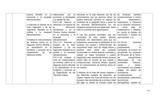414
Guerra Mundial en la
economía y la sociedad
latinoamericana.
4 Examinar el impacto de la
Gran Depresión y de los
regímenes fascistas en la
política y la sociedad
latinoamericana.
5 Analizar el involucramiento
de América Latina en la
Segunda Guerra Mundial y
su participación en la
fundación y acciones de la
Organización de las
Naciones Unidas.
relacionados con la
economía, la demografía
y la calidad de vida.
CS.4.1.46. Resumir la
influencia y el impacto de
la Revolución
bolchevique y de la
Primera Guerra Mundial
en la economía y la
sociedad
latinoamericana.
CS.4.1.47. Examinar el
impacto de la Gran
Depresión y de los
regímenes fascistas en la
política y la sociedad
latinoamericana.
CS.4.1.48. Analizar el
nivel de involucramiento
de América Latina en la
Segunda Guerra Mundial
y su participación en la
fundación y acciones de
la Organización de las
Naciones Unidas.
discutirse en el aula haciendo uso de los
conocimientos que los alumnos tienen de
grados anteriores; poniendo en relación los
contextos de la geografía física y social de
los territorios latinoamericanos con los
renglones económicos que desarrollan, sobre
todo en el ámbito de la agroindustria.
4 Las dos guerras mundiales, que son
contenidos de esta unidad, deberán
abordarse con detenimiento para que los
estudiantes comprendan la globalidad de los
sucesos, sus causas y consecuencias. Se
recomienda hacer usos de mapas físicos y
políticos para ubicar las naciones
involucradas en ambas guerras mundiales y
realizar un mapa conceptual o cuadro
diagnóstico para caracterizar ambos sucesos
(sobre todo en función de sus causas y
consecuencias), poniendo énfasis espacial
en el involucramiento de América latina en
los mismos.
5 Además de la línea del tiempo respecto a
los diferentes modelos de desarrollo, se
sugiere realizar otra línea del tiempo con los
sucesos más importantes de la primera mitad
del siglo xx, donde se incluyan todos los
de fronteras, cambios
socioeconómicos e inicios
del desarrollismo,
implantación e influencia
en la situación económica
y social bajo el
neoliberalismo y desafíos
en cuanto al manejo de
información y medios de
comunicación. (I.2.)
CE.CS.4.6. Examina
conceptual y
prácticamente la
Cartografía, en función de
comprender los procesos
de formación de la Tierra,
las características
diferenciales de sus
continentes, océanos,
mares y climas,
reconociendo sus posibles
riesgos, los planes de
contingencia
correspondientes y
características particulares
(económicas,
demográficas, calidad de
 