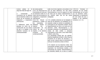417
nuevos países en la
segunda mitad del siglo XX.
3 Comprender el
movimiento por la defensa
de los derechos civiles en el
marco de los procesos de
integración y cooperación
internacional.
4 Reflexionar sobre los
planteos en torno de la
construcción de una cultura
de paz y el respeto a los
derechos humanos en la
contemporaneidad.
de nuevos países.
CS.4.1.53. Reconocer los
movimientos de lucha por
los derechos civiles en el
marco de los procesos de
integración y cooperación
internacional.
CS.4.1.54. Discutir la
pertinencia y validez de
los postulados de
Mahatma Gandhi en
relación con la
construcción de una
cultura de paz y el
respeto a los derechos
humanos en la
contemporaneidad.
cada una de las regiones y los países a los
que se hace referencia. Por esa razón,
recomendamos el uso de mapas en el aula
de modo que se ubique colectivamente en
los mismos cada una de las zonas
trabajadas.
3 En unidades anteriores se ha trabajado el
tema de los derechos y la ciudadanía; en la
presente unidad se tendrá la posibilidad de
profundizar en tan importante cuestión, ahora
específicamente en torno a la lucha por los
derechos civiles. Recomendamos a los
docentes incorporar a la planificación de las
clases de esta unidad a personas
importantes en esa lucha, como Rosa Parks
y Martin Luther King.
Los estudiantes podrán leer, por ejemplo,
reseñas biográficas de Martin Luther King (se
encuentra en el banco de recursos) y, a
partir, de ahí, discutir sobre el movimiento de
lucha por los derechos civiles en EEUU.
4 En relación con los derechos civiles, dos
movimientos sociales tuvieron una presencia
importante: los movimientos raciales y los
movimientos de mujeres. Recomendamos a
los docentes realizar en el aula un cuadro
I.CS.4.4.2. Compara el
contenido de las luchas
anticoloniales con la lucha
por los derechos civiles,
destacando la importancia
de una cultura de paz y
respeto a los derechos
humanos. (J.3., I.2.)
 