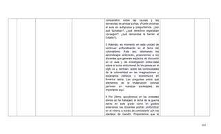 418
comparativo sobre las causas y las
demandas de ambas luchas. (Puede dividirse
al aula en subgrupos y preguntarnos: ¿por
qué luchaban?, ¿qué derechos esperaban
conseguir?, ¿qué demandas la hacían al
Estado?).
5 Además, es momento en esta unidad de
continuar profundizando en el tema del
colonialismo. Esta vez, retomando los
aprendizajes anteriores, proponemos a los
docentes que generen espacios de discusión
en el aula y de investigación extra-clase
sobre la lucha anticolonial de los países en el
siglo xx y, también, sobre las continuidades
de la colonialidad en las imaginaciones y
escenarios políticos y económicos en
América latina. Las preguntas sobre qué
elementos de la imaginación colonial
perviven en nuestras sociedades, es
importante aquí.
6 Por último, apoyándose en las unidades
donde se ha trabajado el tema de la guerra
(tanto en este grado como en grados
anteriores) los docentes podrán profundizar
en el mismo a través de contrastarlo con los
planteos de Gandhi. Proponemos que la
 