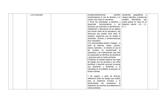 y en la escuela. complementariamente, también
recomendamos el uso de láminas o un
cuento corto sobre la naturaleza.
4 Entre las actividades a planificar y
desarrollar, recomendamos a los
docentes que estimulen la identificación,
clasificación y descripción de los objetos
que forman parte de la naturaleza y las
relaciones que existen entre ellos. Al
respecto, sugerimos que se resalte la
diversidad, cambios y transformaciones
de la naturaleza.
5 Es recomendable debatir y trabajar —a
partir de historias, videos, cuentos,
poesía, leyendas— la manera en que el
ser humano ha transformado la
naturaleza y las implicaciones que esto
ha ocasionado en términos de beneficios
y perjuicios para el medio ambiente.
6 Además, se pueden elaborar dos hojas
de trabajo que les permitan a los niños
identificar y describir acciones humanas
que perjudican y benefician a la
naturaleza en la localidad, la escuela y el
entorno familiar.
7 Se sugiere, a partir de láminas,
reflexionar sobre los riesgos que implica
para la existencia humana y la
sostenibilidad del ecosistema, la
realización de acciones que deterioran el
medio ambiente.
accidentes geográficos y
riesgos naturales, y analiza las
posibles alternativas que
puede aplicar en caso de un
desastre natural. (J.4., I.2.,
S.1.)
 