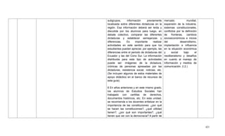 421
subgrupos, información previamente
localizada sobre diferentes dictaduras en la
región. Esa información deberá ser leída y
discutida por los alumnos para luego, en
debate colectivo, comparar las diferentes
dictaduras y establecer semejanzas y
diferencias. Es importante realizar
actividades en este sentido para que los
estudiantes puedan apreciar, por ejemplo, las
diferencias entre el periodo de dictaduras del
Ecuador y las del Cono Sur. La información
distribuida para este tipo de actividades
puede ser: imágenes de la dictadura,
crónicas de personas apresadas por las
dictaduras, resistencia social, noticias, etc.
(Se incluyen algunos de estos materiales de
apoyo didáctico en el banco de recursos de
esta guía).
6 En años anteriores y en este mismo grado,
los alumnos de Estudios Sociales han
trabajado con cartillas de derechos,
documentos históricos, etc. En esta unidad,
se recomienda a los docentes enfatizar en la
importancia de las constituciones: ¿por qué
se hacen las constituciones?, ¿qué utilidad
tienen?, ¿por qué son importantes?, ¿qué
tienen que ver con la democracia? A partir de
mercado mundial,
expansión de la industria,
sistemas constitucionales,
conflictos por la definición
de fronteras, cambios
socioeconómicos e inicios
del desarrollismo,
implantación e influencia
en la situación económica
y social bajo el
neoliberalismo y desafíos
en cuanto al manejo de
información y medios de
comunicación. (I.2.)
 