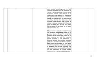 422
estos debates, se podrá generar en el aula
mayores claridades sobre la relevancia del
retorno a la democracia en América latina.
Sugerimos, además, que se incluyan en las
clases planificadas para este fin, la presencia
de organizaciones sociales que reclaman
justicia en América latina por los crímenes
cometidos durante las dictaduras. Los
docentes pueden llevar al aula (a través de
videos, imágenes, noticias, etc.) reflexiones
sobre las Madres de la Plaza de Mayo, sobre
las Comisiones de la Verdad de los países
latinoamericanos, etc.
7 Recomendamos a los docentes estimular el
uso de fuentes orales para el análisis de los
procesos sociales. El análisis del periodo
neoliberal, al ser más reciente, puede ser un
buen momento para ello. Los maestros
podrán incentivar a los estudiantes a
investigar, a través de entrevistas, sobre qué
pasó en el Ecuador y en América latina a
partir de los 1980 y durante los 1990, a qué
se refieren las políticas neoliberales, por qué
la sociedad luchó en ese momento, qué
significa privatizar recursos públicos. A partir
de esos elementos, se podrán trabajar
cuestiones muy importantes para el período.
 