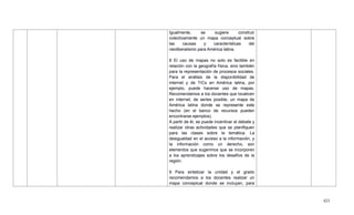 423
Igualmente, se sugiere construir
colectivamente un mapa conceptual sobre
las causas y características del
neoliberalismo para América latina.
8 El uso de mapas no solo es factible en
relación con la geografía física, sino también
para la representación de procesos sociales.
Para el análisis de la disponibilidad de
internet y de TICs en América latina, por
ejemplo, puede hacerse uso de mapas.
Recomendamos a los docentes que localicen
en internet, de serles posible, un mapa de
América latina donde se represente este
hecho (en el banco de recursos pueden
encontrarse ejemplos).
A partir de él, se puede incentivar el debate y
realizar otras actividades que se planifiquen
para las clases sobre la temática. La
desigualdad en el acceso a la información, y
la información como un derecho, son
elementos que sugerimos que se incorporen
a los aprendizajes sobre los desafíos de la
región.
9 Para sintetizar la unidad y el grado
recomendamos a los docentes realizar un
mapa conceptual donde se incluyan, para
 