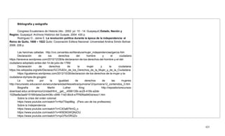425
Bibliografía y webgrafía
Congreso Ecuatoriano de Historia (4to.: 2002: jul. 10 - 14: Guayaquil) Estado, Nación y
Región. Guayaquil: Archivos Histórico del Guayas. 2004. 430 p.
Rodríguez O., Jaime E. La revolución política durante la época de la independencia: el
Reino de Quito, 1808 – 1822 Quito: Corporación Editora Nacional: Universidad Andina Simón Bolívar.
2006. 228 p.
Las heroínas calladas: http://cvc.cervantes.es/literatura/mujer_independencias/garcia.htm
Declaración de los derechos del hombre y el ciudadano
https://lanaveva.wordpress.com/2010/12/28/la-declaracion-de-los-derechos-del-hombre-y-el-del-
ciudadano-adoptado-antes-del-14-de-julio-de-1789/
Declaración de derechos de la mujer y la ciudadana:
https://es.wikipedia.org/wiki/Declaraci%C3%B3n_de_los_Derechos_de_la_Mujer_y_de_la_Ciudadana
https://igualamos.wordpress.com/2012/10/26/declaracion-de-los-derechos-de-la-mujer-y-la-
ciudadana-olympia-de-gouges/
La lucha por la igualdad de derechos de las mujeres:
http://recursostic.educacion.es/secundaria/edad/4esoetica/quincena12/quincena12_contenidos_3.htm
Biografía de Martin Luther King: http://repositoriorecursos-
download.educ.ar/dinamico/UnidadHtml__get__4598135b-ac25-416b-a2de-
102fae8a3aa9/15169/data/2ac4436c-c846-11e0-80c9-e7f760fda940/anexo1.htm
Sobre la crisis del orden colonial:
https://www.youtube.com/watch?v=NziTSept8bg . (Para uso de los profesores)
Sobre la Independencia
https://www.youtube.com/watch?v=C3OaB75mQ_o
https://www.youtube.com/watch?v=W9D9GWQNzOU
https://www.youtube.com/watch?v=qx379JORQZo
 