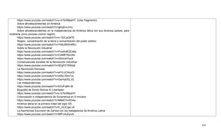 426
https://www.youtube.com/watch?v=y-mTsXMpsHY (Usar fragmento)
Sobre afrodescendientes en América
https://www.youtube.com/watch?v=gtiiqSvcJmU
Sobre afrodescendientes en la Independencia de América latina (en sus diversos países, para
mostrarla como proceso común región)
https://www.youtube.com/watch?v=n-72ZJyQ47E
Región, concentración de la tierra y concentración del poder político
https://www.youtube.com/watch?v=YhNJ9h0H4RU
Sobre la Revolución industrial:
https://www.youtube.com/watch?v=PvoAHKQCe6s
https://www.youtube.com/watch?v=C0IMfTRzUAo
https://www.youtube.com/watch?v=iQiUrzhOyc4
Consecuencias sociales de la Revolución industrial:
https://www.youtube.com/watch?v=5EgPZ1R00qk
La Revolución francesa;
https://www.youtube.com/watch?v=eIYLUC4ovGI
https://www.youtube.com/watch?v=o05z-fSm7vs
https://www.youtube.com/watch?v=Gerhpt3Q_lQ
Las independencias:
https://www.youtube.com/watch?v=EHJFqlf0r-M
Biografía de Simón Bolívar El Libertador:
https://www.youtube.com/watch?v=y-mTsXMpsHY
Colonización e independencia de Suramérica en 5 minutos:
https://www.youtube.com/watch?v=M8eE7orR34w
América latina en la primera mitad del siglo XX:
https://www.youtube.com/watch?v=5_GLtCqsLvA
La Asombrosa Excursión de Zamba con los trabajadores de América Latina:
https://www.youtube.com/watch?v=MfFnAuEpvts
 