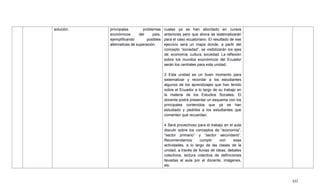 432
solución. principales problemas
económicos del país,
ejemplificando posibles
alternativas de superación.
cuales ya se han abordado en cursos
anteriores pero que ahora se sistematizarán
para el caso ecuatoriano. El resultado de ese
ejercicio será un mapa donde, a partir del
concepto ―sociedad‖, se visibilizarán los ejes
de: economía, cultura, sociedad. La reflexión
sobre los mundos económicos del Ecuador
serán los centrales para esta unidad.
3 Esta unidad es un buen momento para
sistematizar y recordar a los estudiantes
algunos de los aprendizajes que han tenido
sobre el Ecuador a lo largo de su trabajo en
la materia de los Estudios Sociales. El
docente podrá presentar un esquema con los
principales contenidos que ya se han
estudiado y pedirles a los estudiantes que
comenten qué recuerdan.
4 Será provechoso para el trabajo en el aula
discutir sobre los conceptos de ―economía‖,
―sector primario‖ y ―sector secundario‖.
Recomendamos cumplir con esas
actividades, a lo largo de las clases de la
unidad, a través de lluvias de ideas, debates
colectivos, lectura colectiva de definiciones
llevadas al aula por el docente, imágenes,
etc.
 