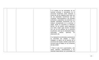 433
5 El análisis de las actividades de los
sectores primarios y secundarios de la
economía ecuatoriana podrá realizarse a
través del uso de imágenes sobre cada una
de las actividades económicas que los
componen. Recomendamos a los docentes
profundizar y ejemplificar los contenidos con
aquellas actividades económicas que se
realicen principalmente en la provincia o
región donde se encuentre la institución
escolar. De ser posible, podrá organizarse
una visita a algún lugar cercano vinculado
con uno de los sectores de la economía
ecuatoriana, para que los estudiantes hagan
entrevistas, realicen ejercicios de
observación, etc.
6 La realización de entrevistas a personas de
la comunidad que trabajen, o hayan
trabajado, en alguno de los sectores de la
economía del Ecuador, también puede tener
provecho para el trabajo con los contenidos
de esta unidad.
7 Para el caso de la agroindustria y del
sector petrolero, recomendamos a los
docentes desarrollarlos con profundidad, de
 