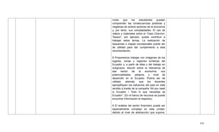 434
modo que los estudiantes puedan
comprender las consecuencias positivas y
negativas de ambos sectores de la economía
y, por tanto, sus complejidades. El uso de
videos y materiales sobre el ―Caso Chevron-
Texaco‖, por ejemplo, puede contribuir a
trabajar estos temas. La realización de
esquemas o mapas conceptuales puede ser
de utilidad para dar cumplimiento a esta
recomendación.
8 Proponemos trabajar con imágenes de los
lugares, zonas y regiones turísticas del
Ecuador y, a partir de ellas y del trabajo en
subgrupos, discutir sobre la relevancia de
ese sector de la economía, sus
potencialidades, peligros, y nivel de
desarrollo en el Ecuador. Podría ser de
utilidad, además, que los docentes
ejemplifiquen los esfuerzos del país en este
sentido a través de la campaña ―All you need
is Ecuador / Todo lo que necesitas es
Ecuador‖. (En el banco de recursos se puede
encontrar información al respecto).
9 El análisis del sector financiero puede ser
especialmente complejo en esta unidad,
debido al nivel de abstracción que supone.
 