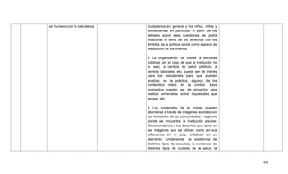 438
ser humano con la naturaleza. ciudadanos en general y los niños, niñas y
adolescentes en particular. A partir de los
debates sobre esas cuestiones, se podrá
relacionar el tema de los derechos con los
ámbitos de la política social como espacio de
realización de los mismos.
5 La organización de visitas a escuelas
públicas (en el caso de que la institución no
lo sea), a centros de salud públicos, a
centros laborales, etc. puede ser de interés
para los estudiantes para que puedan
analizar, en la práctica, algunos de los
contenidos vistos en la unidad. Esos
momentos pueden ser de provecho para
realizar entrevistas sobre inquietudes que
tengan, etc.
6 Los contenidos de la unidad pueden
abordarse a través de imágenes acordes con
las realidades de las comunidades y regiones
donde se encuentre la institución escolar.
Recomendamos a los docentes que, tanto en
las imágenes que se utilicen como en sus
reflexiones en el aula, enfaticen en un
elemento fundamental: la existencia de
distintos tipos de escuelas, la existencia de
distintos tipos de cuidado de la salud, la
 