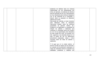 439
existencia de distintos tipos de vivienda
(relacionadas con las características del
clima, por ejemplo), la existencia de distintos
tipos de opciones de ocio, etc. Este elemento
es muy importante para continuar trabajando
con el eje trasversal de la diversidad y
discutir sobre su expresión en diferentes
esferas de lo social.
Este puede ser, además, un buen momento
para reflexionar sobre la educación
intercultural bilingüe, sobre las prácticas
ancestrales de atención médica, etc.
Enfatizar en la legitimidad y la necesidad de
integrar los saberes y sabidurías que
componen la diversidad social del Ecuador
es uno de los aprendizajes más relevantes
de esta unidad del curso. De acuerdo con
ello, sugerimos a los docentes discutir en el
aula (a través del uso de definiciones
previamente preparadas, videos u otros
recursos) sobre las ideas de saberes y
sabidurías.
7 Al igual que en la unidad anterior, al
término de ésta se espera que los docentes,
en conjunto con los alumnos, construyan un
mapa de contenidos donde se expliciten las
realidades, problemas y desafíos del
 
