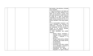 para ayudar a las personas o animales
que lo necesiten.
11 Sugerimos enfatizar en las clases que
el cuidado del medio ambiente es un
deber de las personas y grupos. Para
ello puede retomarse el cuadro hecho en
la unidad No. 2 sobre los derechos
universales de los niños y pensar cómo
poder contribuir al derecho de vivir en un
entorno saludable, a tener agua potable,
etc.
12 Es recomendable incorporar a las
clases actividades que involucren la
observación y descripción de láminas
que representen, de forma sencilla, el
cuidado de las reservas naturales.
Debatir sobre su importancia.
13 Otras actividades que pueden
realizarse
- Realizar dibujos, modelados y
maquetas donde se exprese el
cuidado y protección a la
naturaleza.
- Recoger materia prima y árboles
maderables para apoyar labores
de reforestación.
- Dramatizaciones.
- Excursiones para tener contacto
con la naturaleza y reconocer la
diversidad de flora y fauna.
- Presentación de láminas o
fotografías de lugares famosos
 