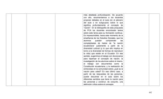 442
más detallada profundización. De acuerdo
con ello, recomendamos a los docentes
propiciar debates en el aula (en el plenario
del aula o en subgrupos) sobre lo que
significa profundamente el concepto de
―nación‖. En la bibliografía de esta propuesta
de PCA los docentes encontrarán textos
sobre este tema para su formación continua.
Es imprescindible, hacia este momento de la
enseñanza de los Estudios Sociales, que los
alumnos puedan comprender las
complejidades de hablar de ―la nación
ecuatoriana‖ justamente a partir de la
diversidad cultural (y lo que ello implica en
torno a la diversidad de formas de reproducir
la vida) que existe en el Ecuador. En ese
sentido, sugerimos el trabajo con diccionarios
para repensar el concepto de nación, la
investigación de los alumnos sobre el mismo,
el trabajo con documentos como la
Constitución ecuatoriana, y la realización de
entrevistas en la comunidad sobre ¿qué es la
nación para usted? En ese último caso, a
partir de las respuestas de las personas,
puede discutirse en el aula sobre los
diferentes sentidos que tiene la nación para
las personas y construir, de conjunto, una
definición crítica sobre el concepto.
 